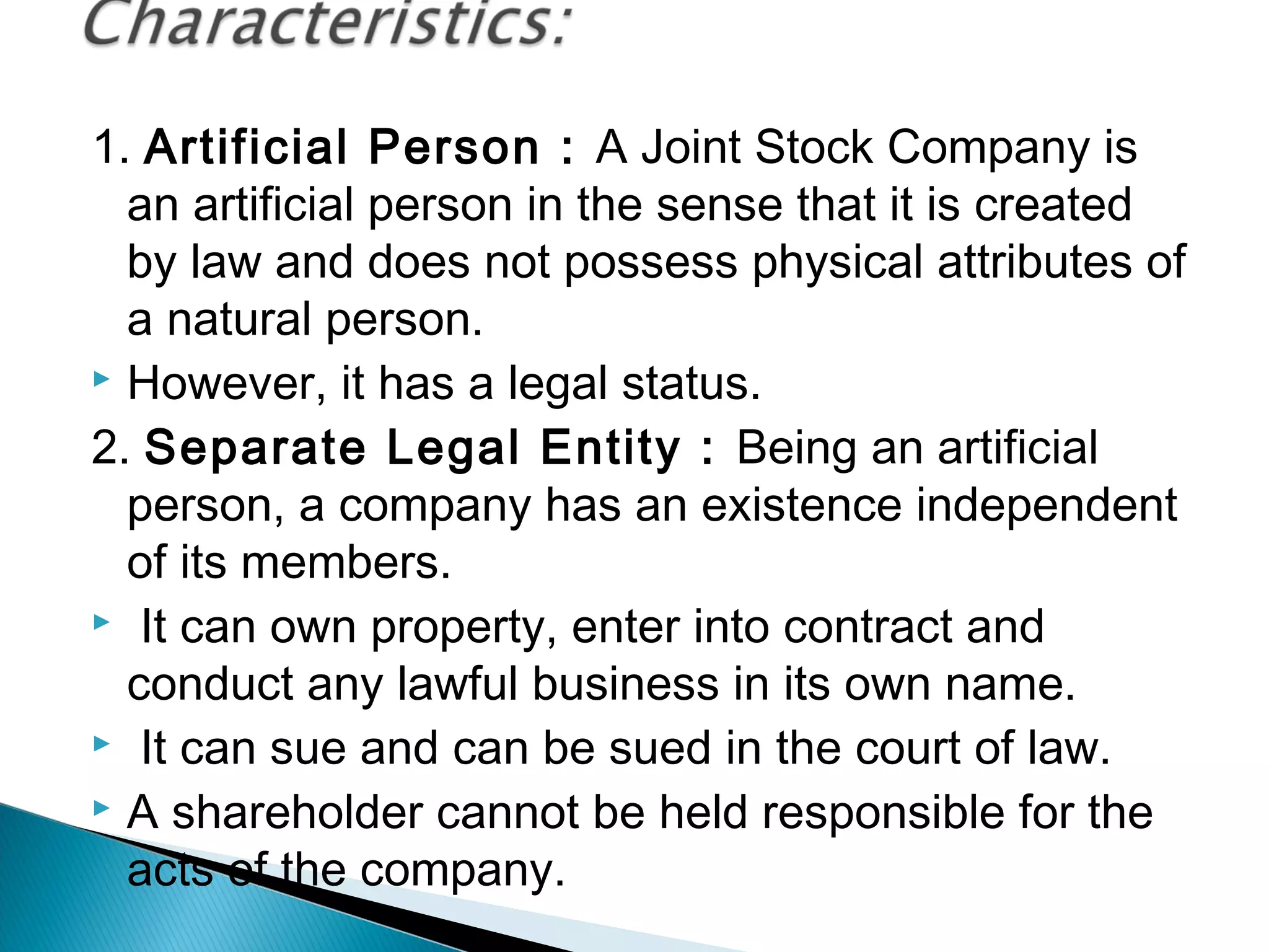 1. Artificial Person : A Joint Stock Company is 
an artificial person in the sense that it is created 
by law and does not possess physical attributes of 
a natural person. 
 However, it has a legal status. 
2. Separate Legal Entity : Being an artificial 
person, a company has an existence independent 
of its members. 
 It can own property, enter into contract and 
conduct any lawful business in its own name. 
 It can sue and can be sued in the court of law. 
 A shareholder cannot be held responsible for the 
acts of the company. 
 