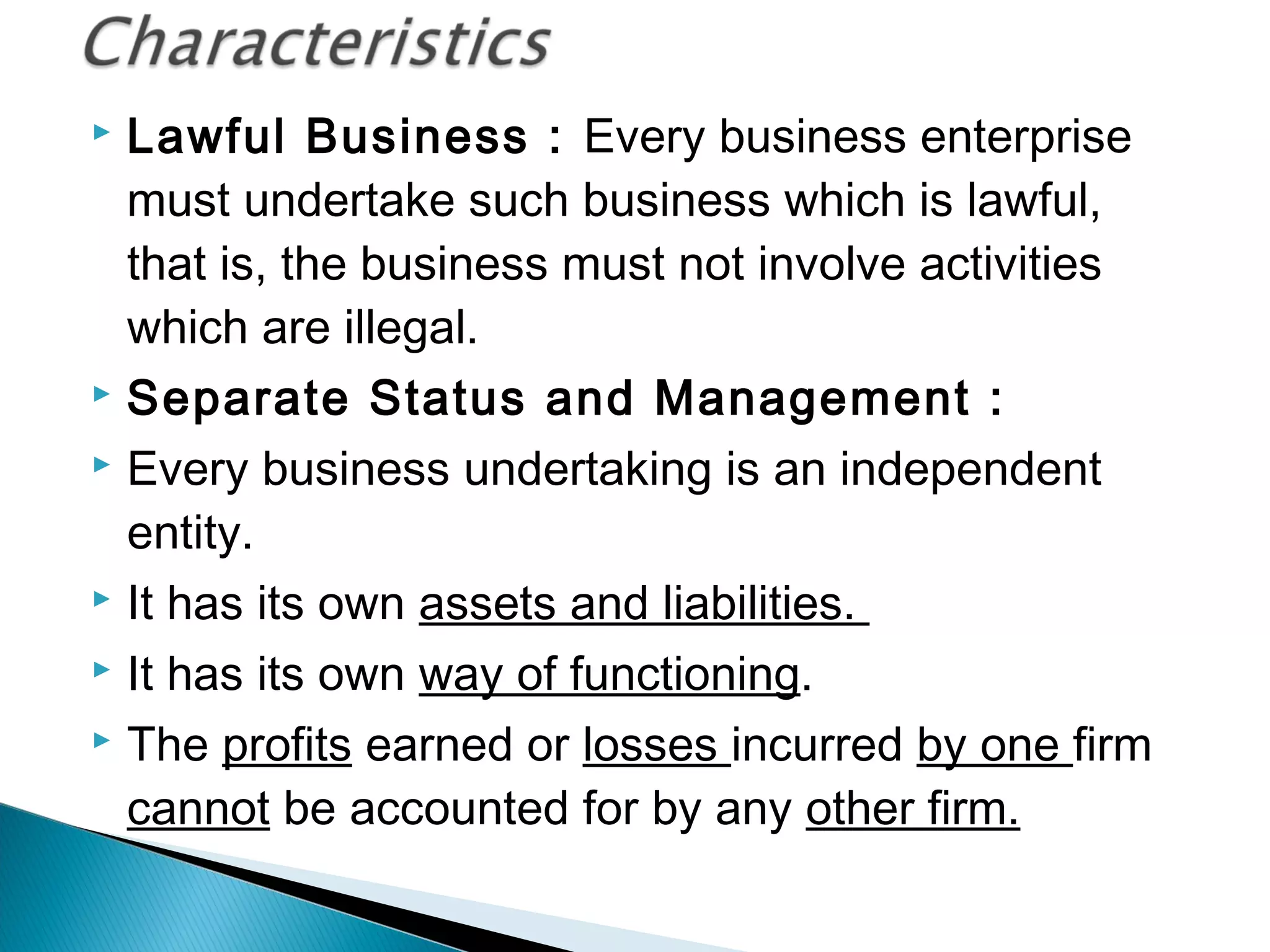  Lawful Business : Every business enterprise 
must undertake such business which is lawful, 
that is, the business must not involve activities 
which are illegal. 
 Separate Status and Management : 
 Every business undertaking is an independent 
entity. 
 It has its own assets and liabilities. 
 It has its own way of functioning. 
 The profits earned or losses incurred by one firm 
cannot be accounted for by any other firm. 
 