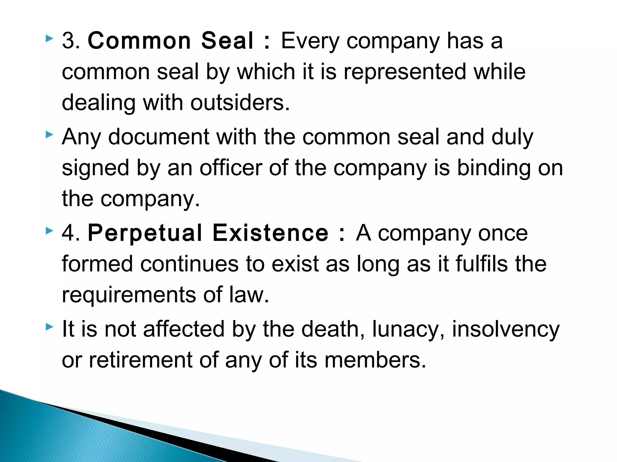  3. Common Seal : Every company has a 
common seal by which it is represented while 
dealing with outsiders. 
 Any document with the common seal and duly 
signed by an officer of the company is binding on 
the company. 
 4. Perpetual Existence : A company once 
formed continues to exist as long as it fulfils the 
requirements of law. 
 It is not affected by the death, lunacy, insolvency 
or retirement of any of its members. 
 