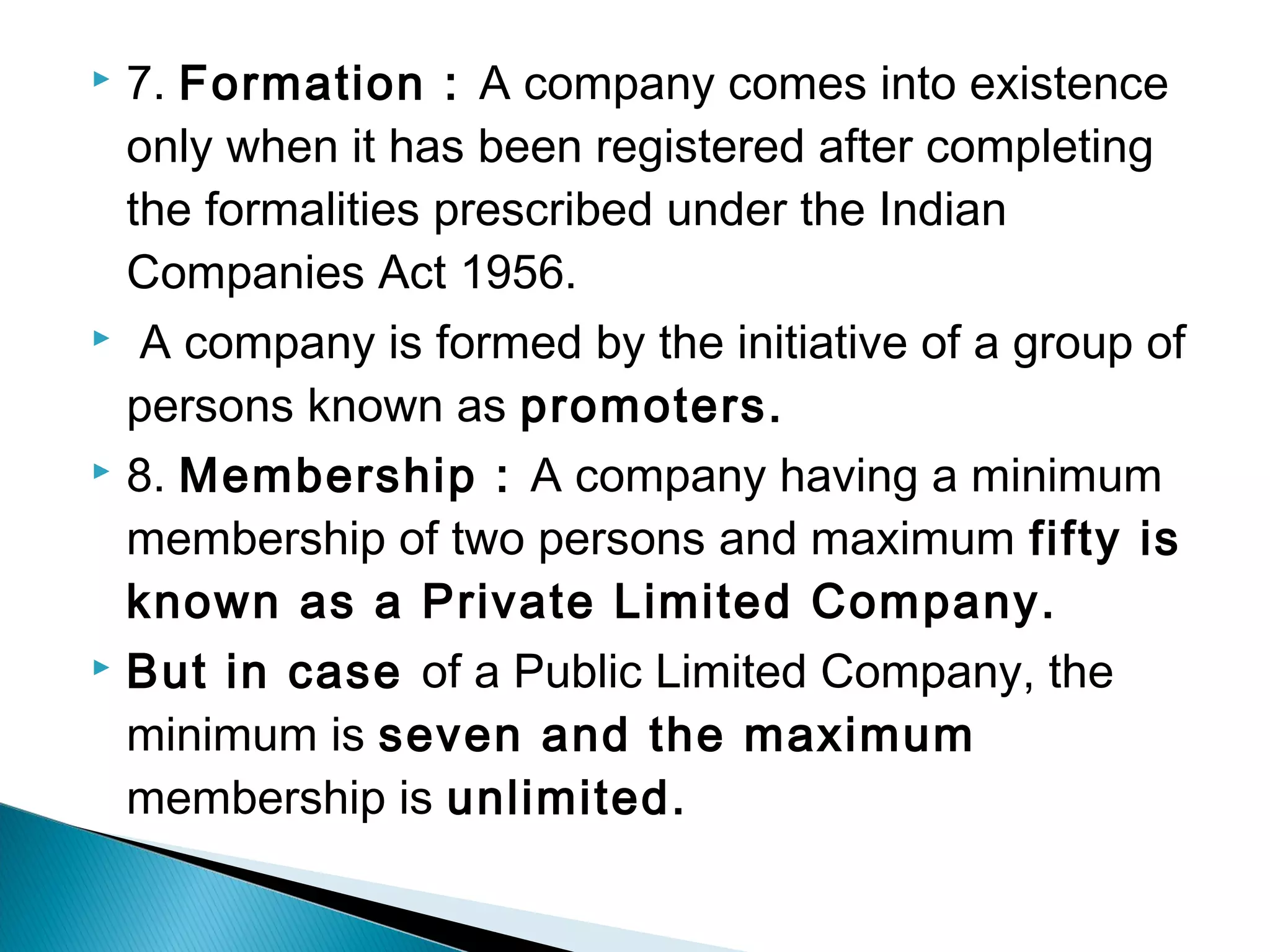  7. Formation : A company comes into existence 
only when it has been registered after completing 
the formalities prescribed under the Indian 
Companies Act 1956. 
 A company is formed by the initiative of a group of 
persons known as promoters. 
 8. Membership : A company having a minimum 
membership of two persons and maximum fifty is 
known as a Private Limited Company. 
 But in case of a Public Limited Company, the 
minimum is seven and the maximum 
membership is unlimited. 
 