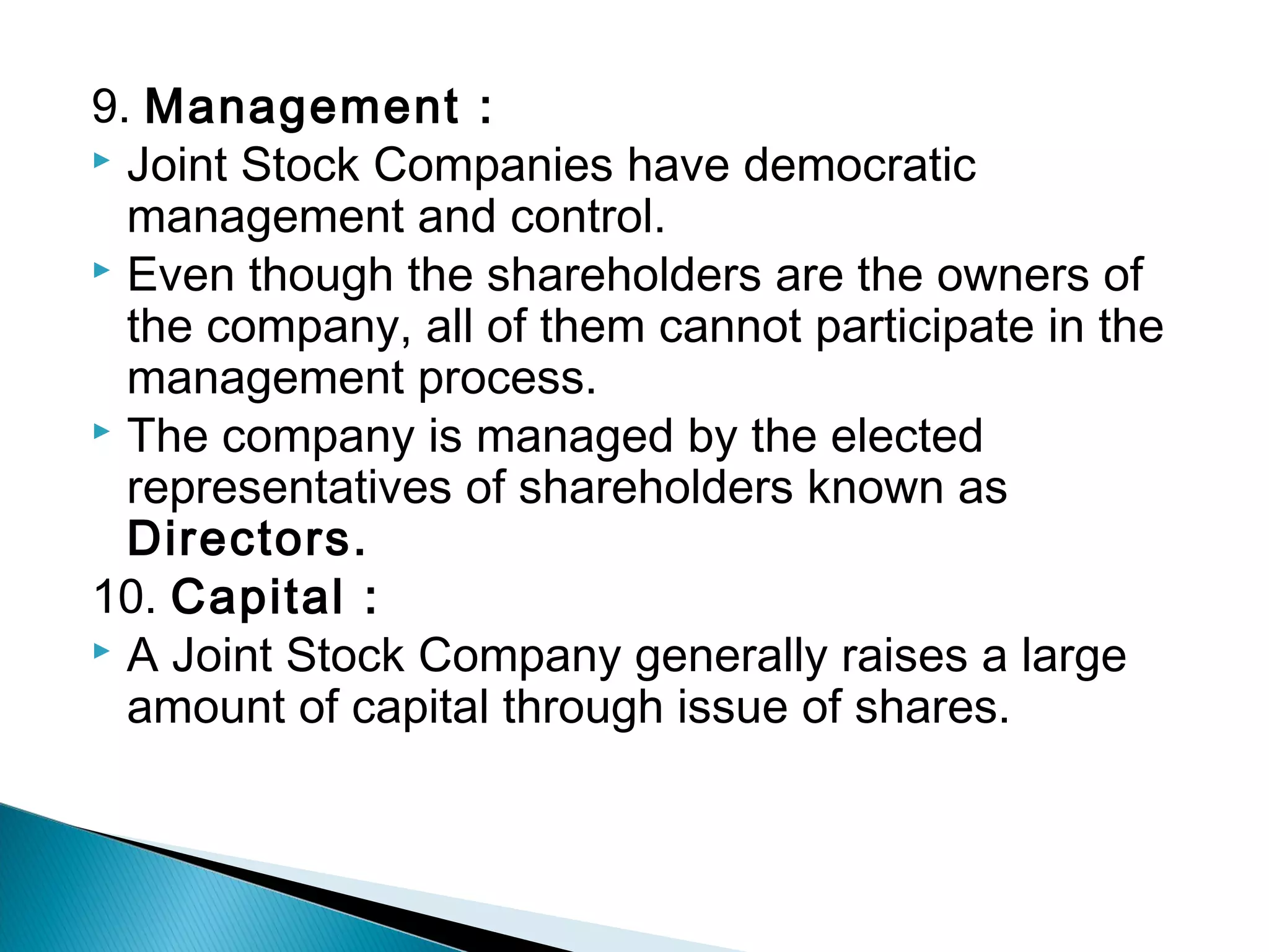 9. Management : 
 Joint Stock Companies have democratic 
management and control. 
 Even though the shareholders are the owners of 
the company, all of them cannot participate in the 
management process. 
 The company is managed by the elected 
representatives of shareholders known as 
Directors. 
10. Capital : 
 A Joint Stock Company generally raises a large 
amount of capital through issue of shares. 
 