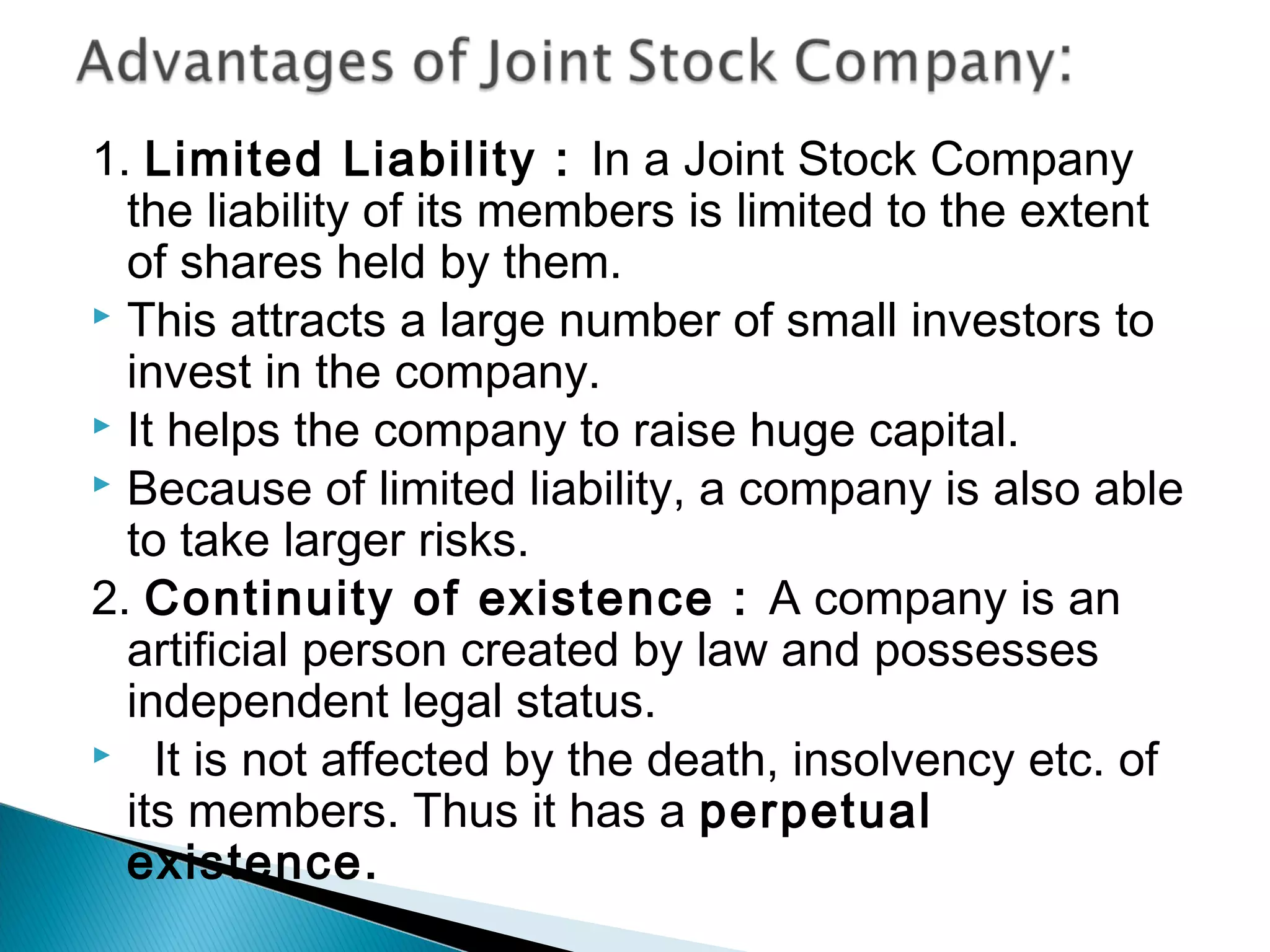 1. Limited Liability : In a Joint Stock Company 
the liability of its members is limited to the extent 
of shares held by them. 
 This attracts a large number of small investors to 
invest in the company. 
 It helps the company to raise huge capital. 
 Because of limited liability, a company is also able 
to take larger risks. 
2. Continuity of existence : A company is an 
artificial person created by law and possesses 
independent legal status. 
 It is not affected by the death, insolvency etc. of 
its members. Thus it has a perpetual 
existence. 
 