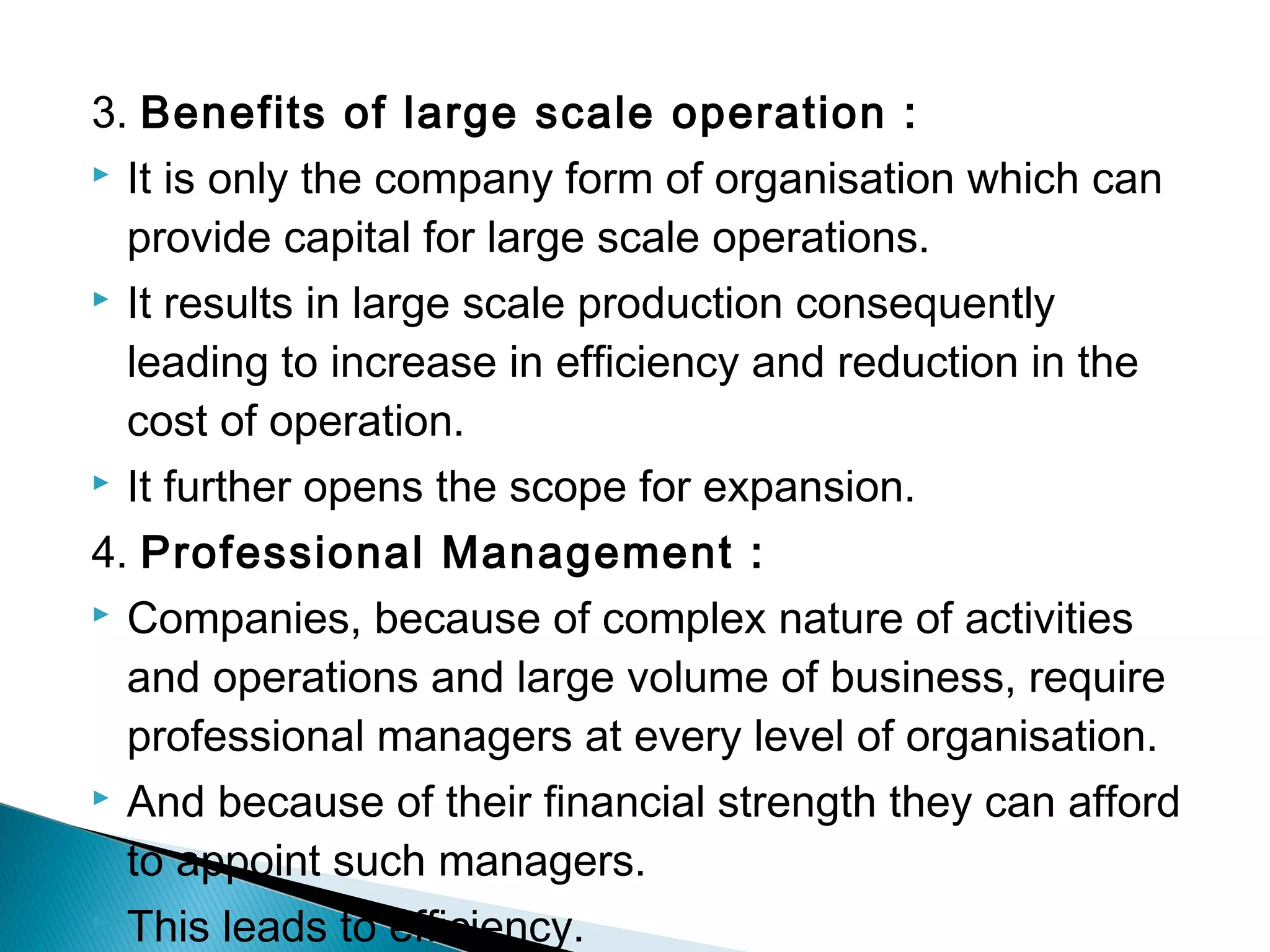3. Benefits of large scale operation : 
 It is only the company form of organisation which can 
provide capital for large scale operations. 
 It results in large scale production consequently 
leading to increase in efficiency and reduction in the 
cost of operation. 
 It further opens the scope for expansion. 
4. Professional Management : 
 Companies, because of complex nature of activities 
and operations and large volume of business, require 
professional managers at every level of organisation. 
 And because of their financial strength they can afford 
to appoint such managers. 
 This leads to efficiency. 
 
