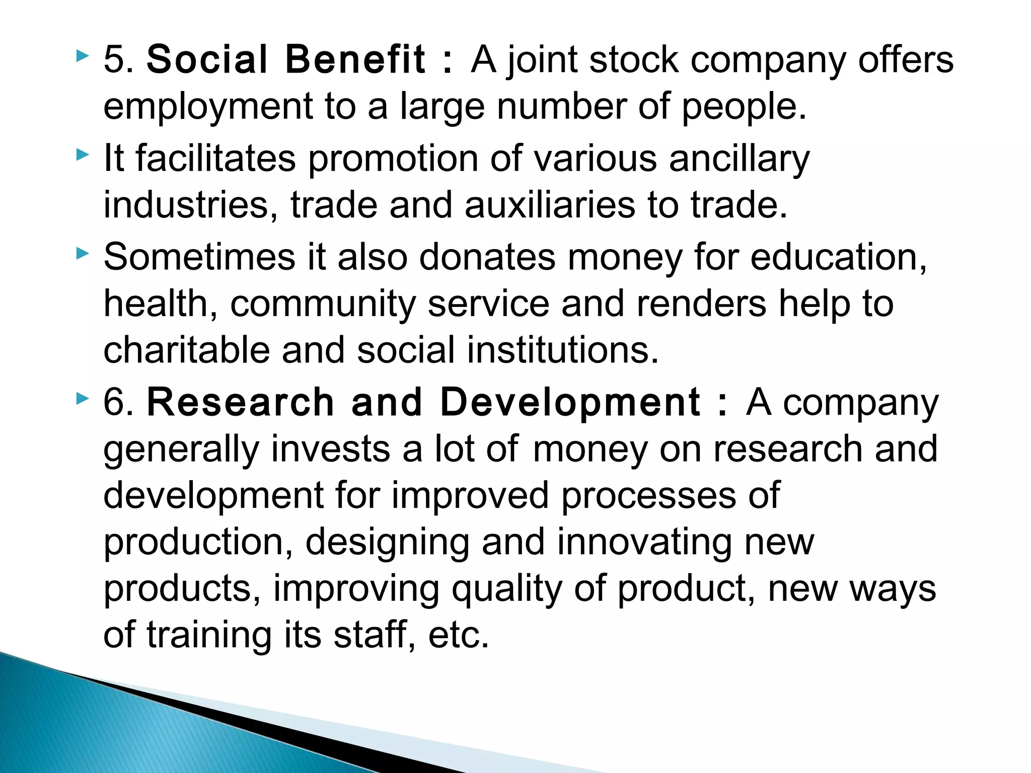 5. Social Benefit : A joint stock company offers 
employment to a large number of people. 
 It facilitates promotion of various ancillary 
industries, trade and auxiliaries to trade. 
 Sometimes it also donates money for education, 
health, community service and renders help to 
charitable and social institutions. 
 6. Research and Development : A company 
generally invests a lot of money on research and 
development for improved processes of 
production, designing and innovating new 
products, improving quality of product, new ways 
of training its staff, etc. 
 