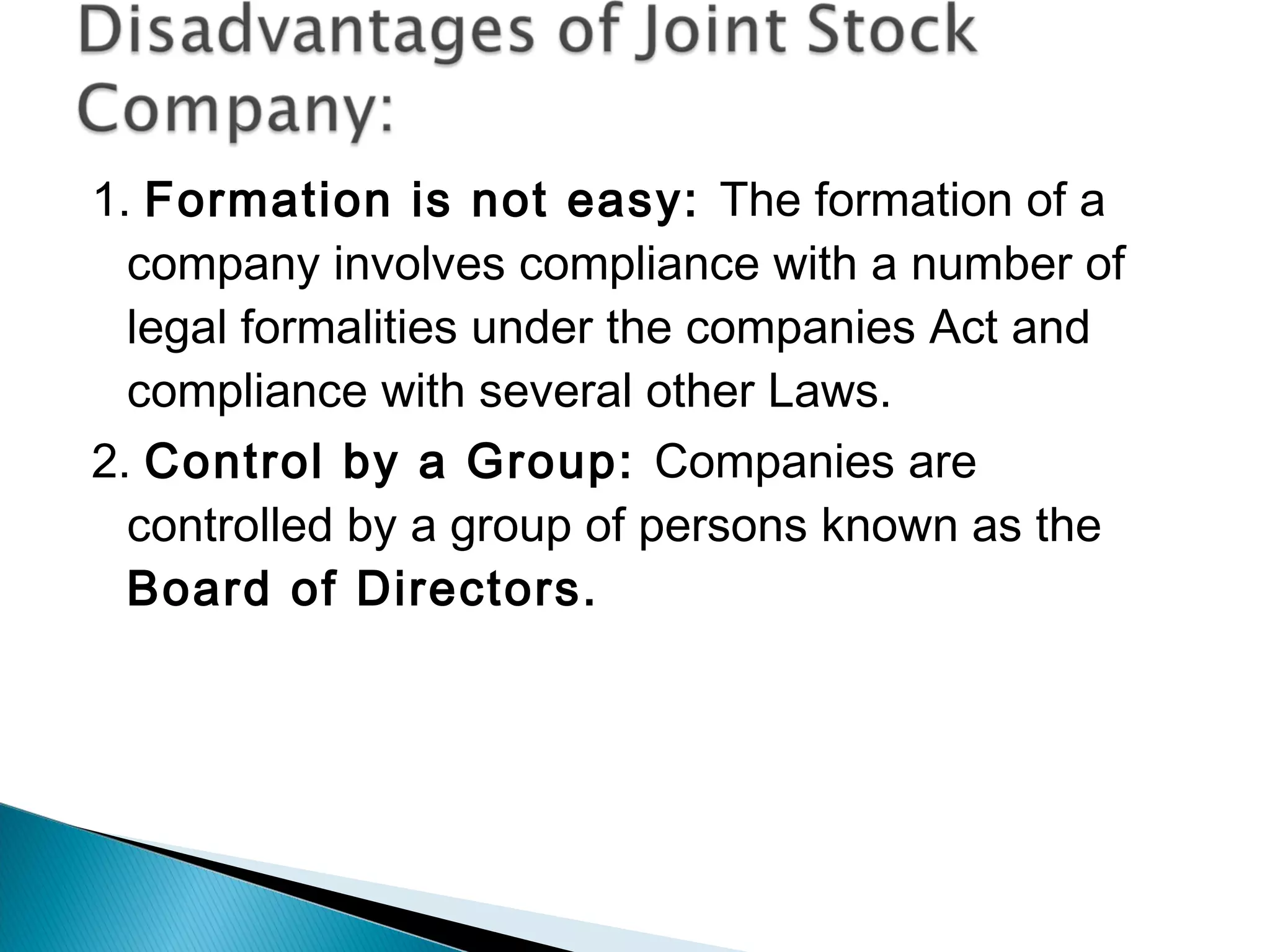 1. Formation is not easy: The formation of a 
company involves compliance with a number of 
legal formalities under the companies Act and 
compliance with several other Laws. 
2. Control by a Group: Companies are 
controlled by a group of persons known as the 
Board of Directors. 
 