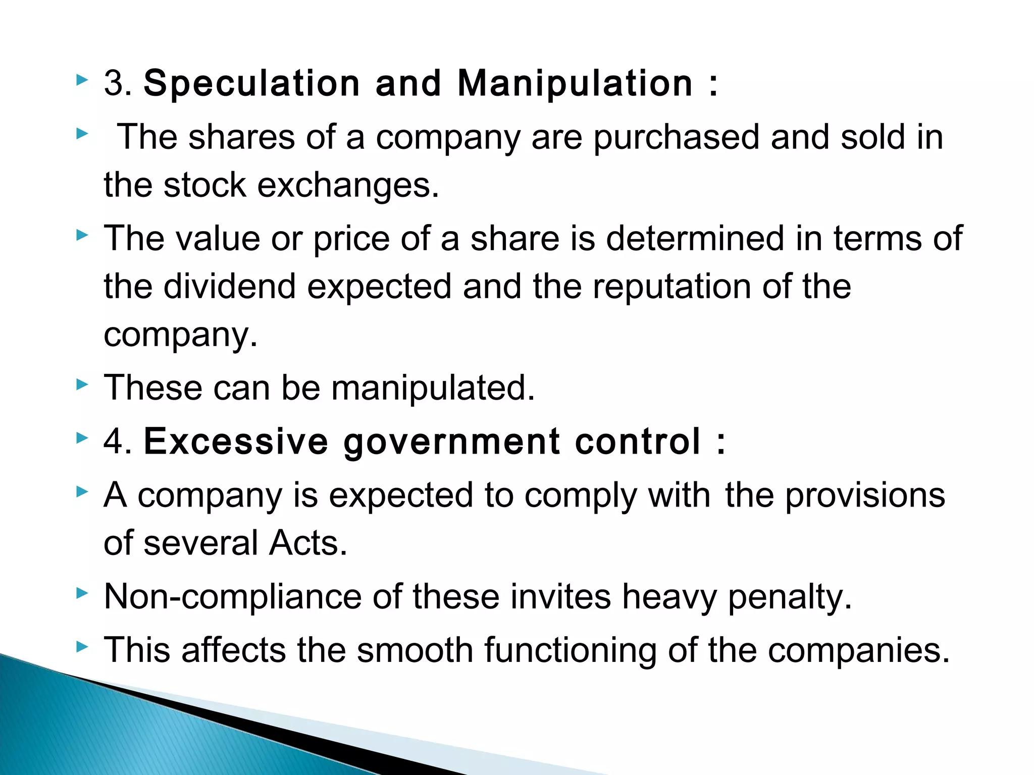  3. Speculation and Manipulation : 
 The shares of a company are purchased and sold in 
the stock exchanges. 
 The value or price of a share is determined in terms of 
the dividend expected and the reputation of the 
company. 
 These can be manipulated. 
 4. Excessive government control : 
 A company is expected to comply with the provisions 
of several Acts. 
 Non-compliance of these invites heavy penalty. 
 This affects the smooth functioning of the companies. 
 