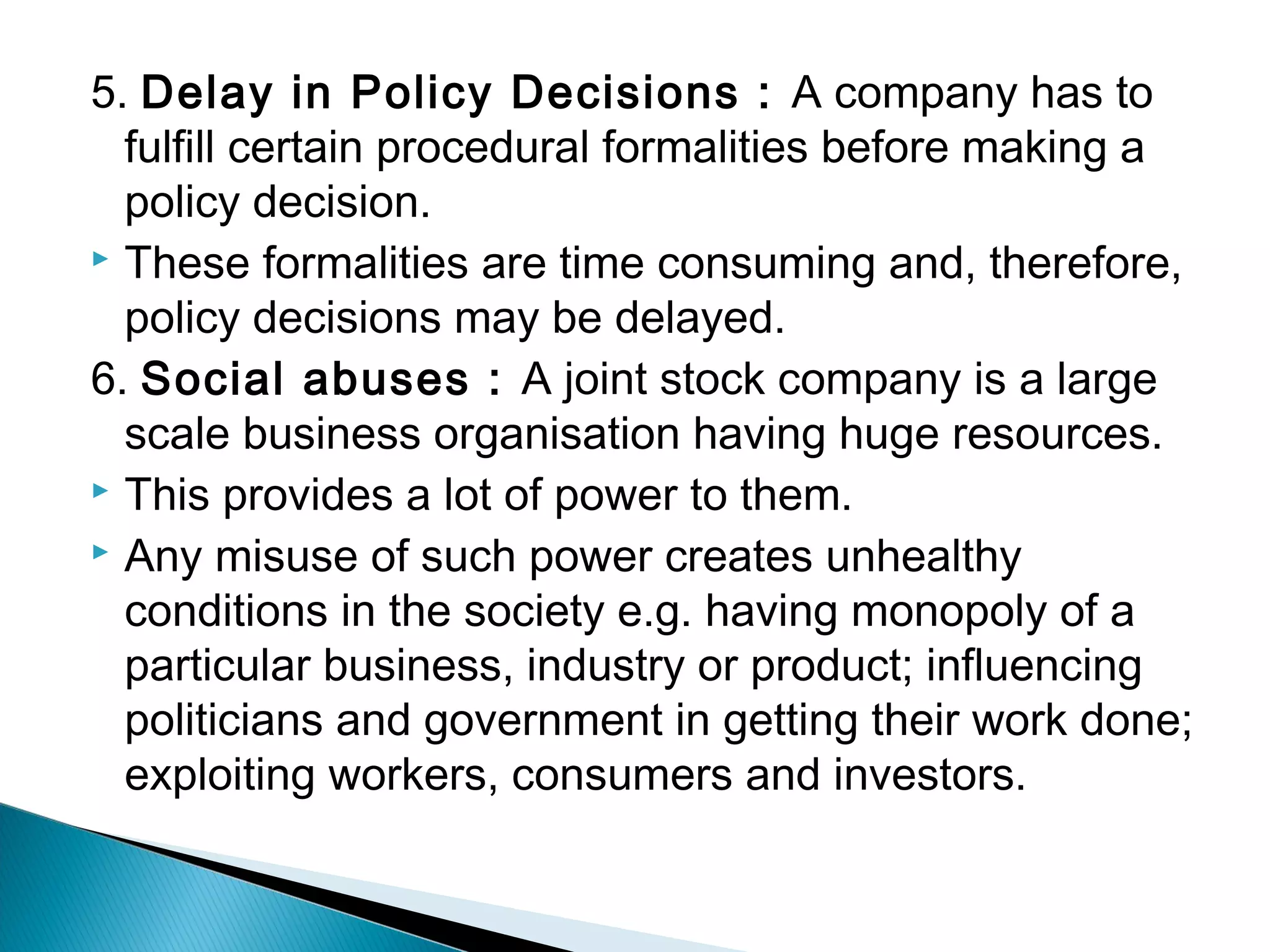 5. Delay in Policy Decisions : A company has to 
fulfill certain procedural formalities before making a 
policy decision. 
 These formalities are time consuming and, therefore, 
policy decisions may be delayed. 
6. Social abuses : A joint stock company is a large 
scale business organisation having huge resources. 
 This provides a lot of power to them. 
 Any misuse of such power creates unhealthy 
conditions in the society e.g. having monopoly of a 
particular business, industry or product; influencing 
politicians and government in getting their work done; 
exploiting workers, consumers and investors. 
 