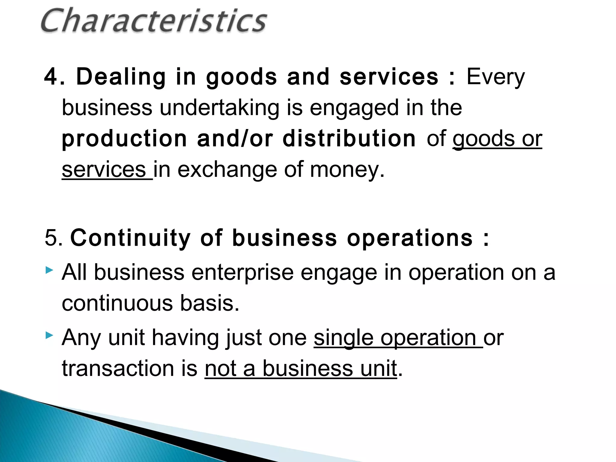 4. Dealing in goods and services : Every 
business undertaking is engaged in the 
production and/or distribution of goods or 
services in exchange of money. 
5. Continuity of business operations : 
 All business enterprise engage in operation on a 
continuous basis. 
 Any unit having just one single operation or 
transaction is not a business unit. 
 