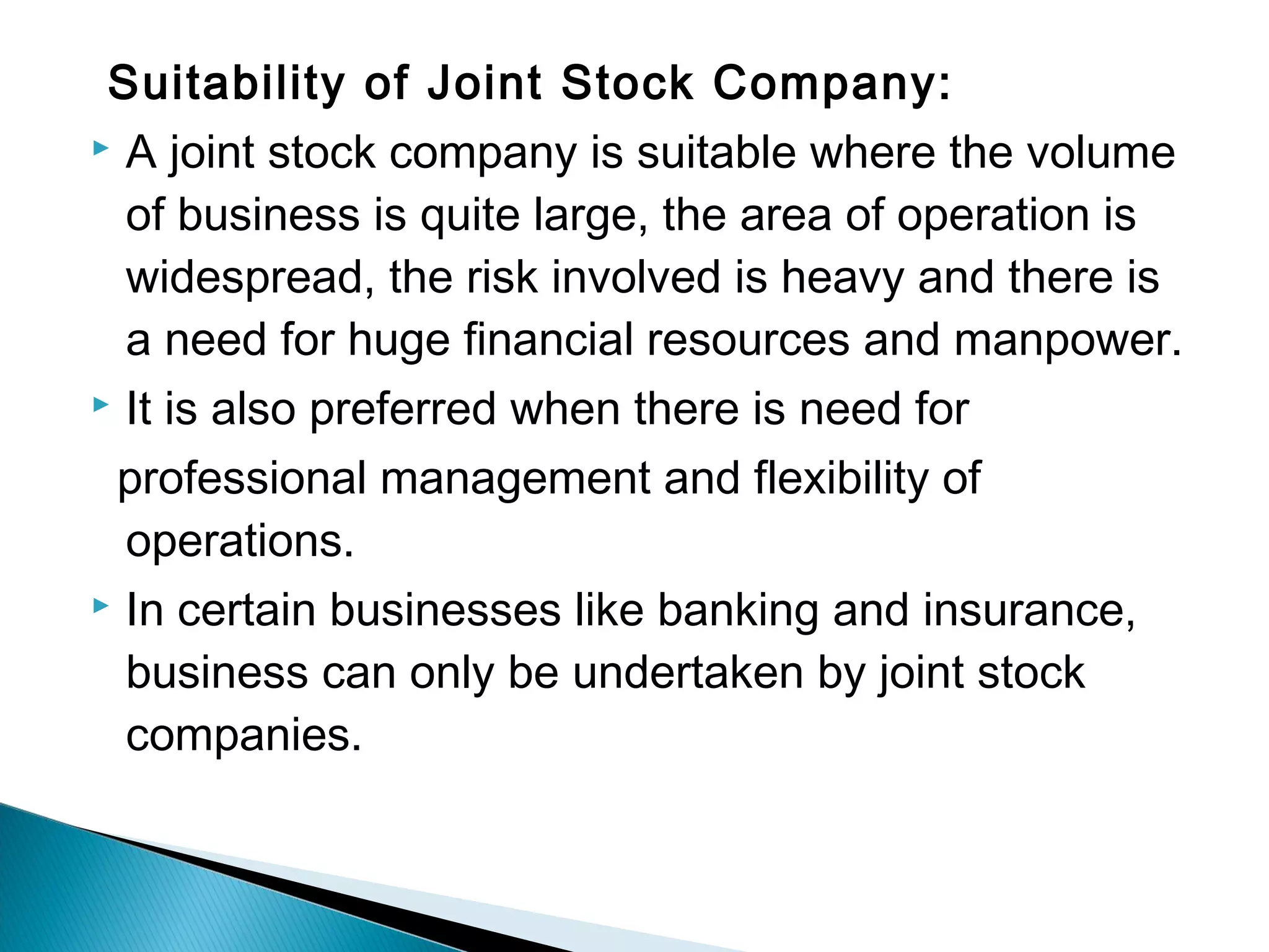 Suitability of Joint Stock Company: 
 A joint stock company is suitable where the volume 
of business is quite large, the area of operation is 
widespread, the risk involved is heavy and there is 
a need for huge financial resources and manpower. 
 It is also preferred when there is need for 
professional management and flexibility of 
operations. 
 In certain businesses like banking and insurance, 
business can only be undertaken by joint stock 
companies. 
 