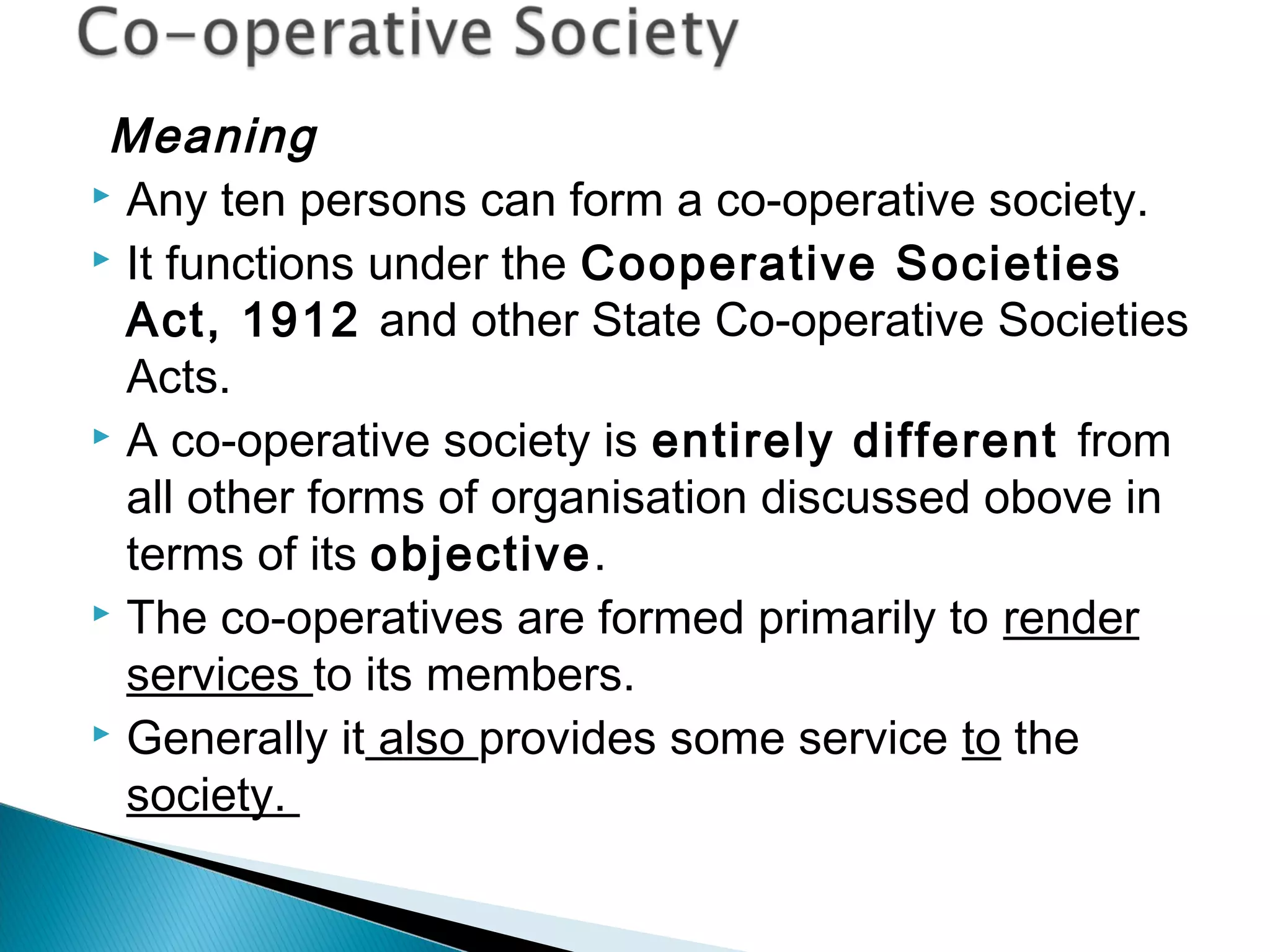 Meaning 
 Any ten persons can form a co-operative society. 
 It functions under the Cooperative Societies 
Act, 1912 and other State Co-operative Societies 
Acts. 
 A co-operative society is entirely different from 
all other forms of organisation discussed obove in 
terms of its objective. 
 The co-operatives are formed primarily to render 
services to its members. 
 Generally it also provides some service to the 
society. 
 
