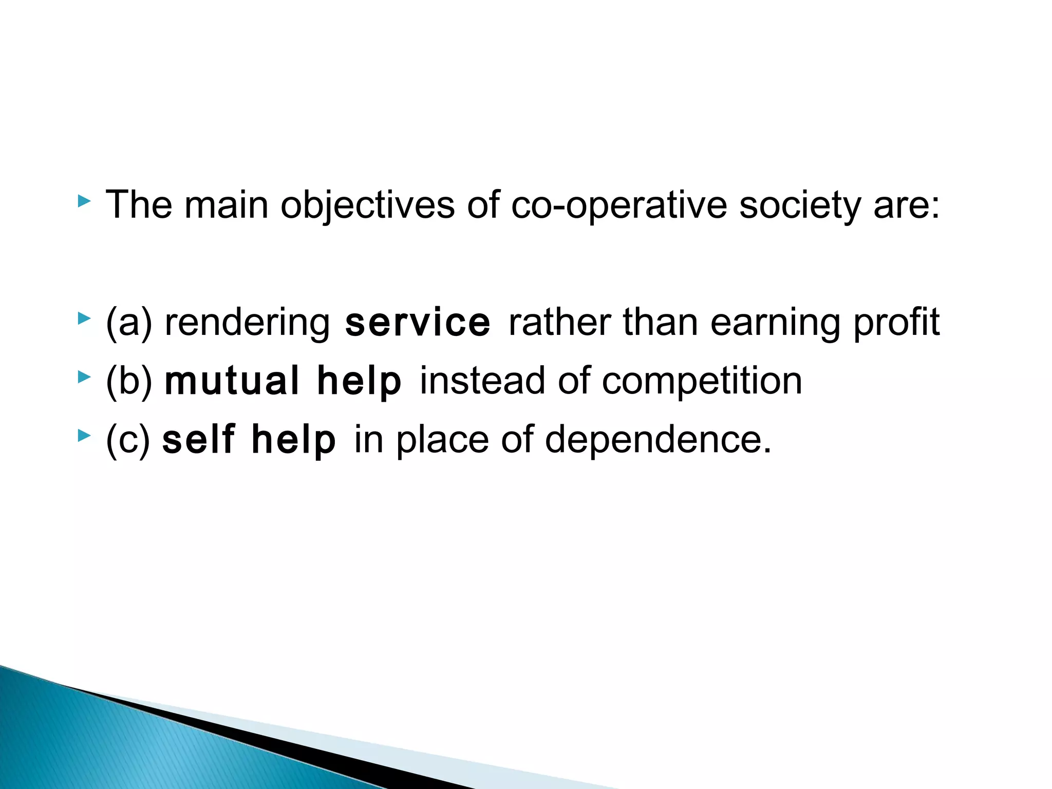  The main objectives of co-operative society are: 
 (a) rendering service rather than earning profit 
 (b) mutual help instead of competition 
 (c) self help in place of dependence. 
 