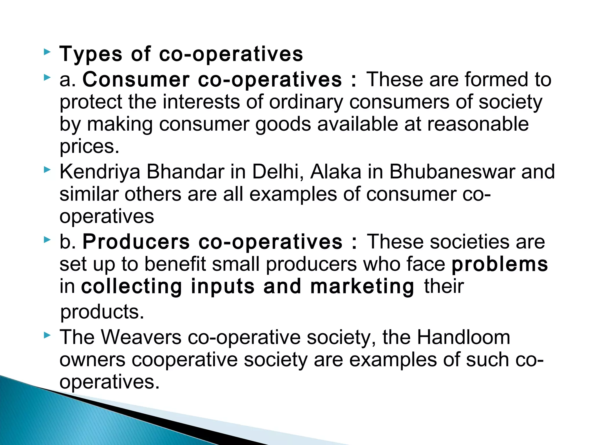  Types of co-operatives 
 a. Consumer co-operatives : These are formed to 
protect the interests of ordinary consumers of society 
by making consumer goods available at reasonable 
prices. 
 Kendriya Bhandar in Delhi, Alaka in Bhubaneswar and 
similar others are all examples of consumer co-operatives 
 b. Producers co-operatives : These societies are 
set up to benefit small producers who face problems 
in collecting inputs and marketing their 
products. 
 The Weavers co-operative society, the Handloom 
owners cooperative society are examples of such co-operatives. 
 