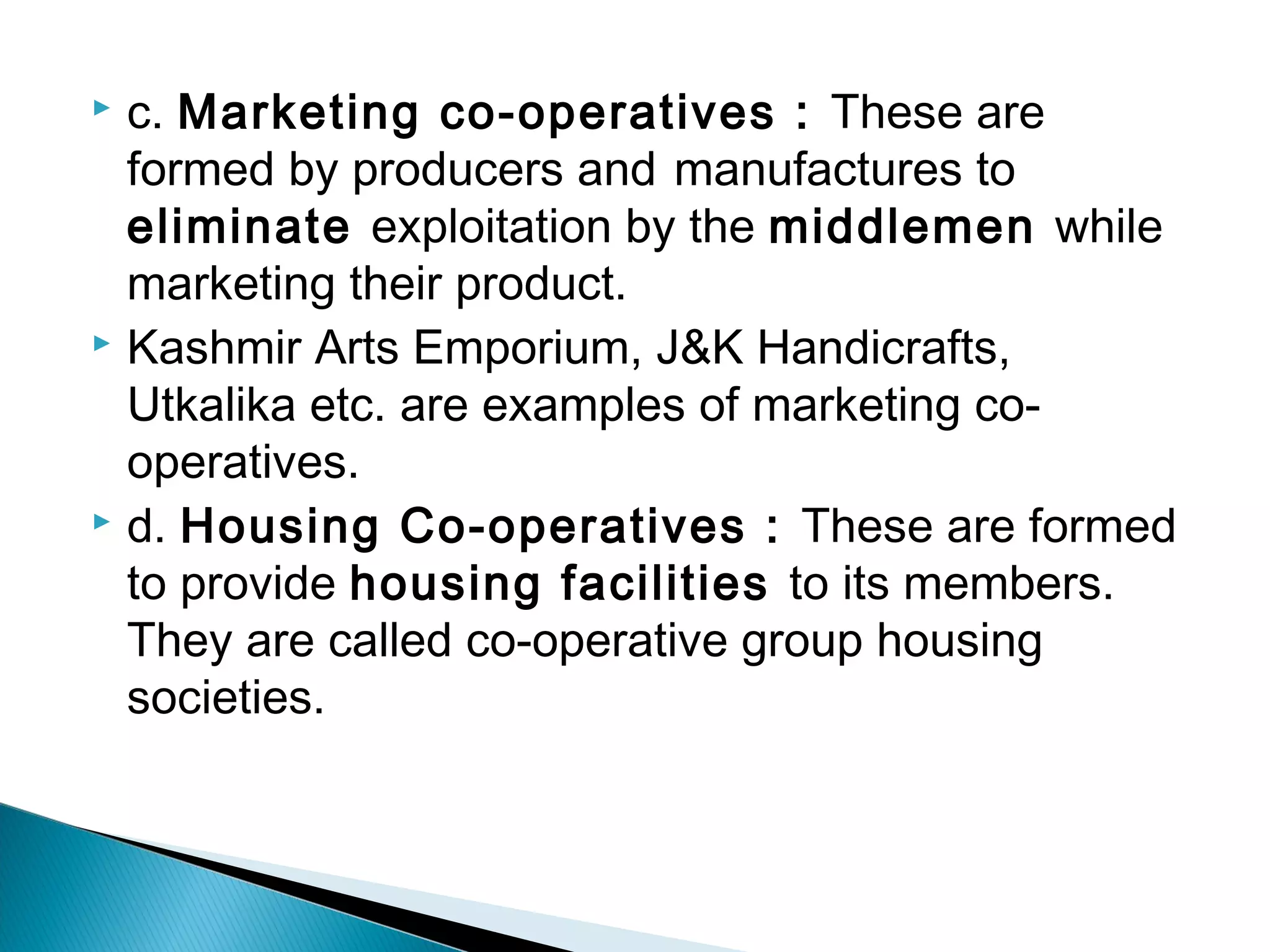  c. Marketing co-operatives : These are 
formed by producers and manufactures to 
eliminate exploitation by the middlemen while 
marketing their product. 
 Kashmir Arts Emporium, J&K Handicrafts, 
Utkalika etc. are examples of marketing co-operatives. 
 d. Housing Co-operatives : These are formed 
to provide housing facilities to its members. 
They are called co-operative group housing 
societies. 
 