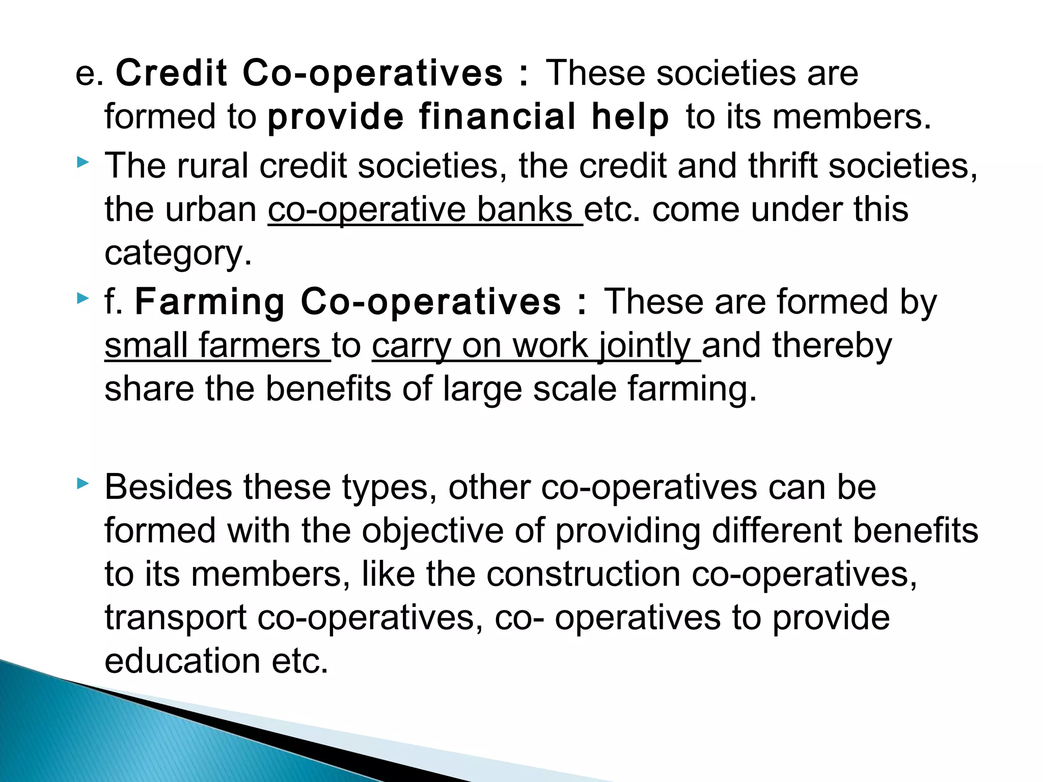 e. Credit Co-operatives : These societies are 
formed to provide financial help to its members. 
 The rural credit societies, the credit and thrift societies, 
the urban co-operative banks etc. come under this 
category. 
 f. Farming Co-operatives : These are formed by 
small farmers to carry on work jointly and thereby 
share the benefits of large scale farming. 
 Besides these types, other co-operatives can be 
formed with the objective of providing different benefits 
to its members, like the construction co-operatives, 
transport co-operatives, co- operatives to provide 
education etc. 
 