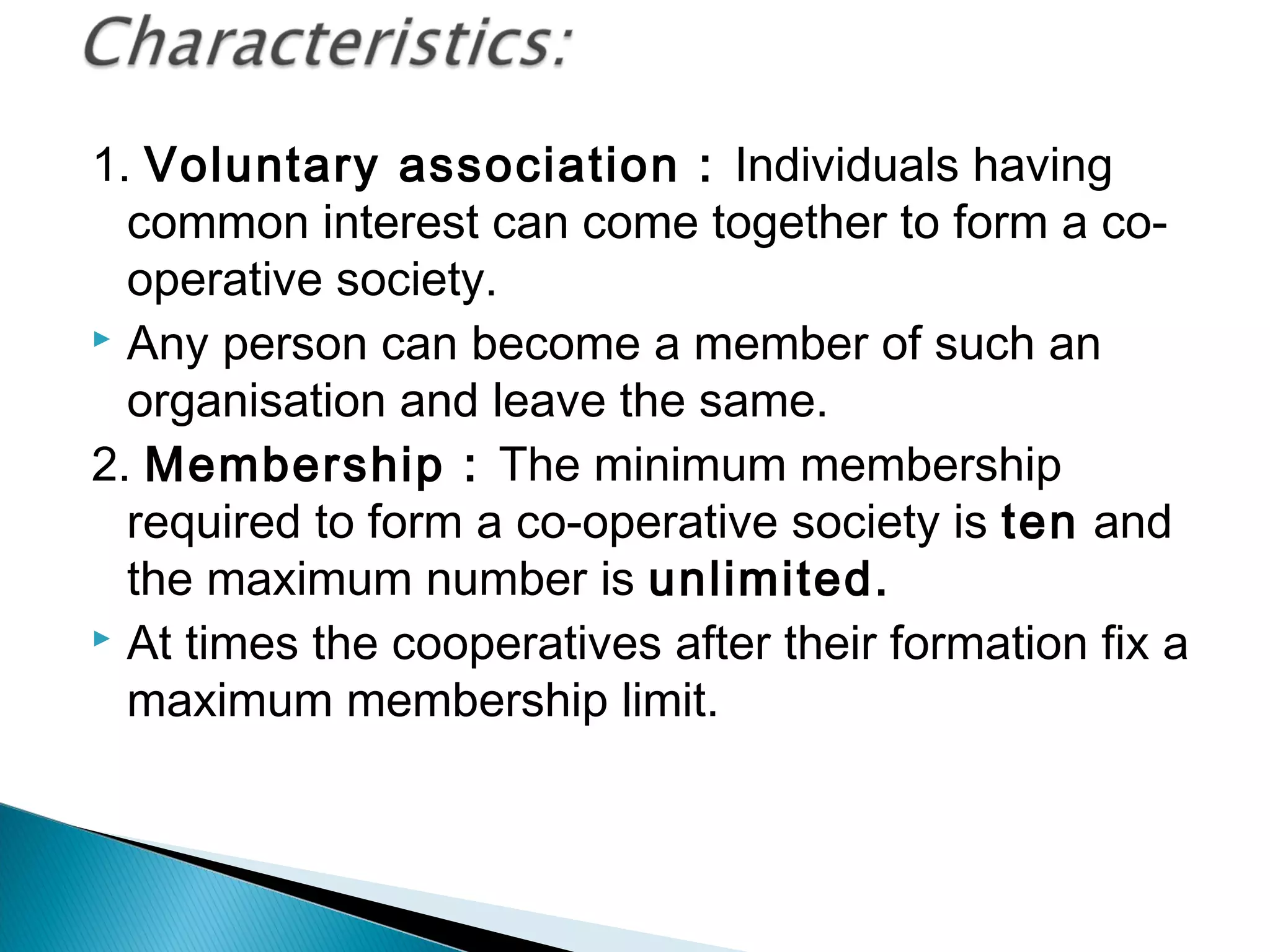 1. Voluntary association : Individuals having 
common interest can come together to form a co-operative 
society. 
 Any person can become a member of such an 
organisation and leave the same. 
2. Membership : The minimum membership 
required to form a co-operative society is ten and 
the maximum number is unlimited. 
 At times the cooperatives after their formation fix a 
maximum membership limit. 
 