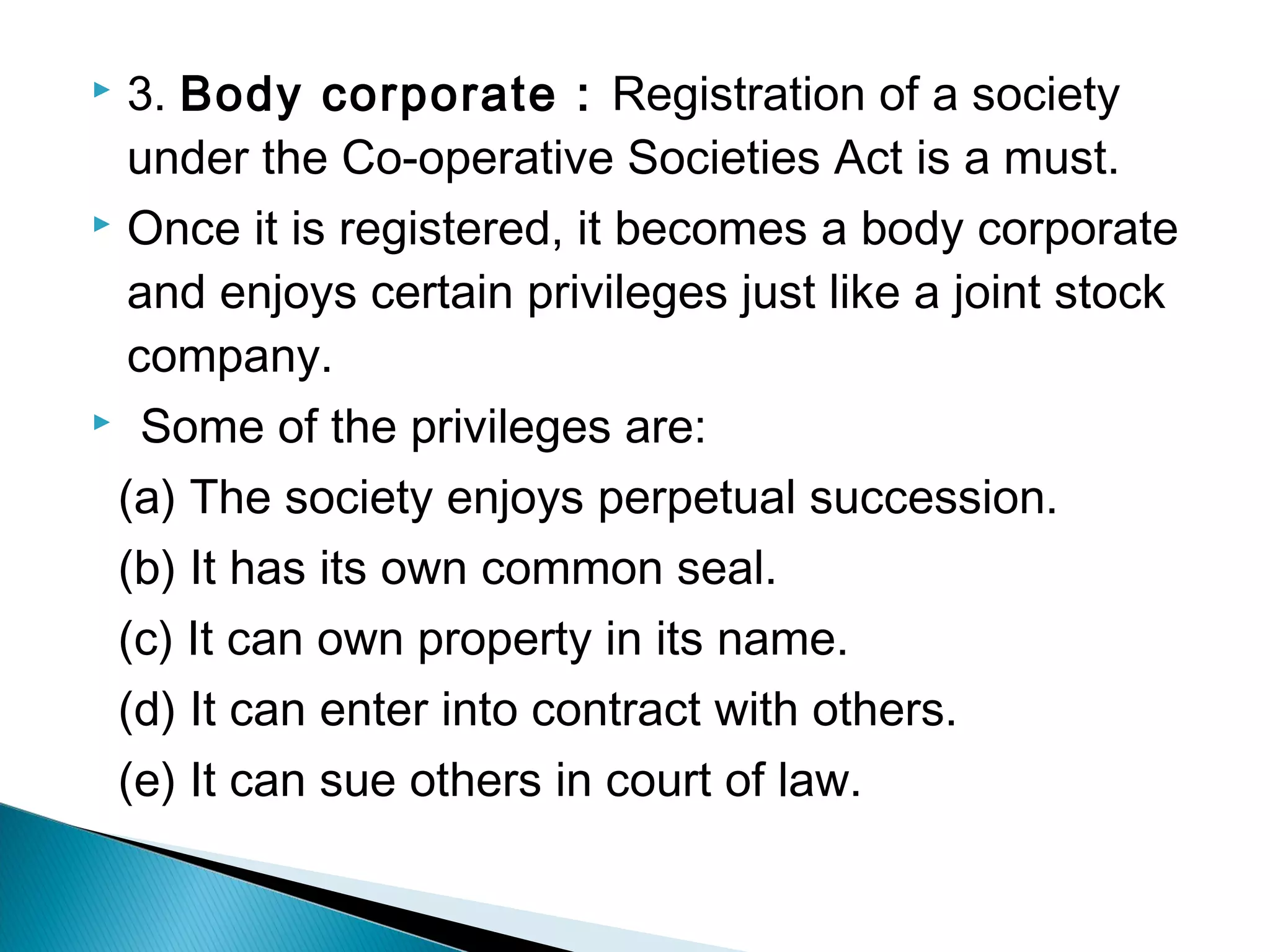  3. Body corporate : Registration of a society 
under the Co-operative Societies Act is a must. 
 Once it is registered, it becomes a body corporate 
and enjoys certain privileges just like a joint stock 
company. 
 Some of the privileges are: 
(a) The society enjoys perpetual succession. 
(b) It has its own common seal. 
(c) It can own property in its name. 
(d) It can enter into contract with others. 
(e) It can sue others in court of law. 
 