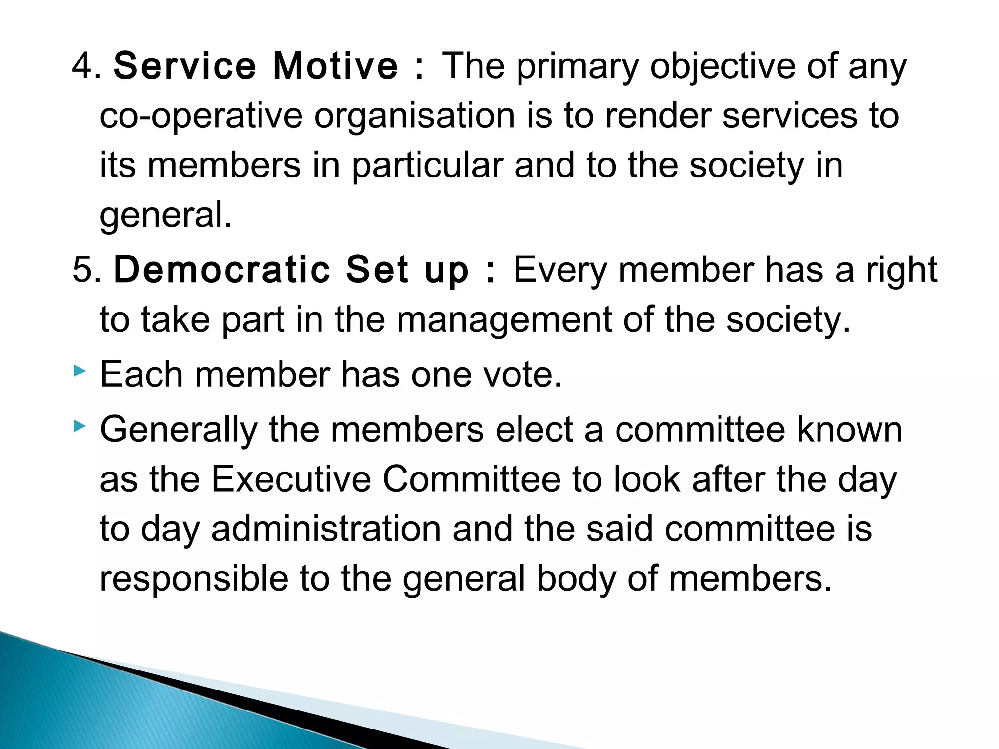 4. Service Motive : The primary objective of any 
co-operative organisation is to render services to 
its members in particular and to the society in 
general. 
5. Democratic Set up : Every member has a right 
to take part in the management of the society. 
 Each member has one vote. 
 Generally the members elect a committee known 
as the Executive Committee to look after the day 
to day administration and the said committee is 
responsible to the general body of members. 
 
