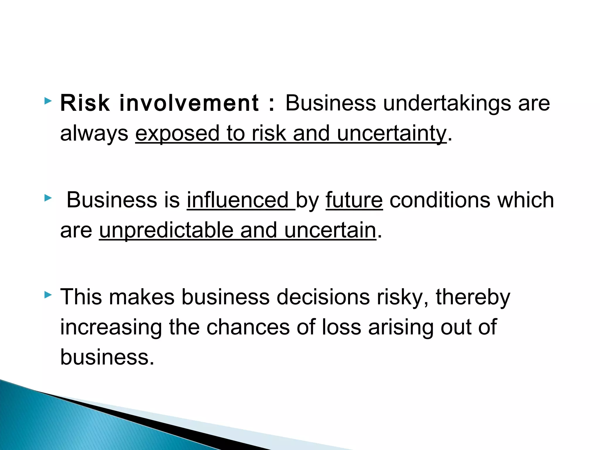  Risk involvement : Business undertakings are 
always exposed to risk and uncertainty. 
 Business is influenced by future conditions which 
are unpredictable and uncertain. 
 This makes business decisions risky, thereby 
increasing the chances of loss arising out of 
business. 
 