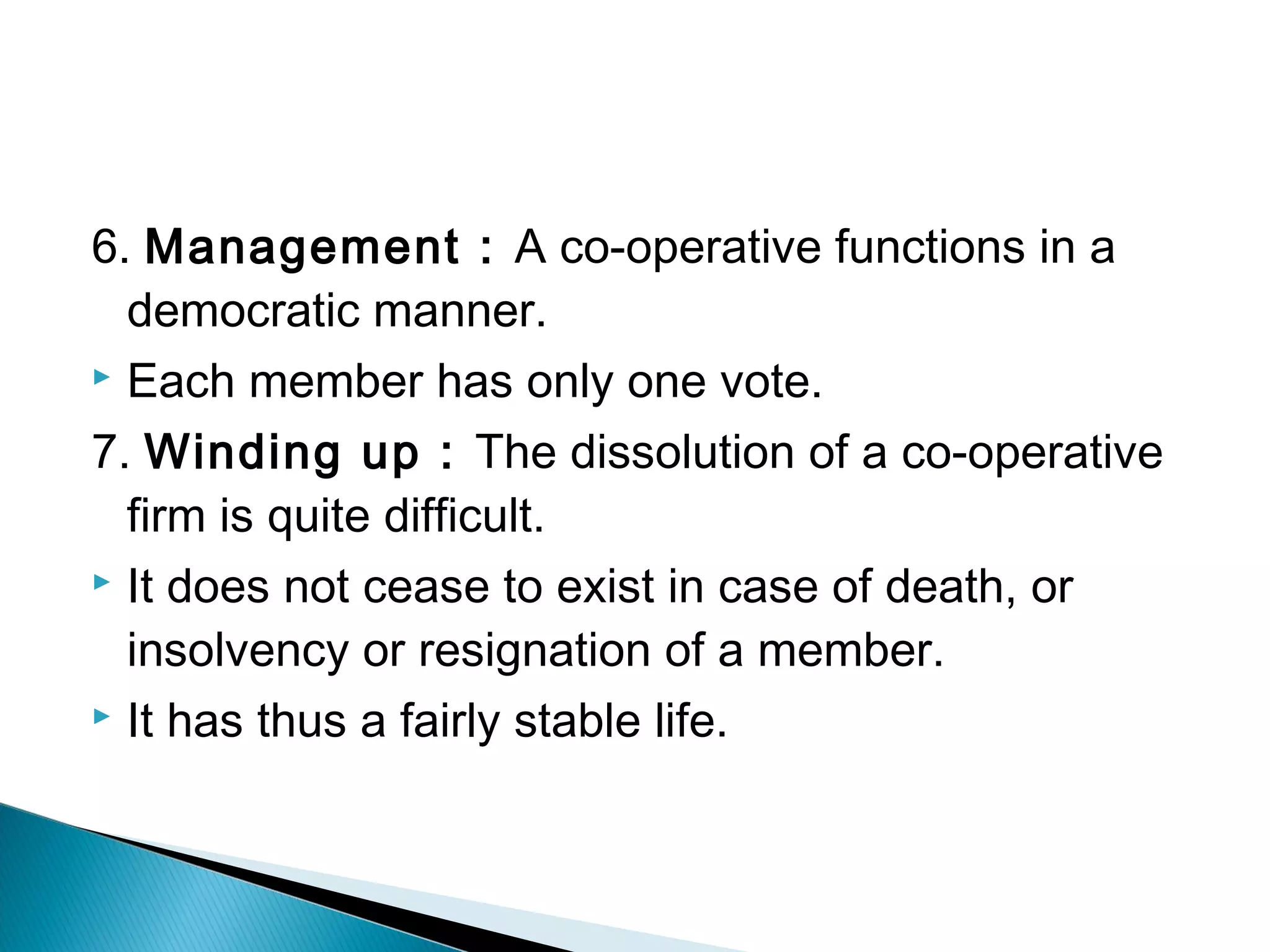 6. Management : A co-operative functions in a 
democratic manner. 
 Each member has only one vote. 
7. Winding up : The dissolution of a co-operative 
firm is quite difficult. 
 It does not cease to exist in case of death, or 
insolvency or resignation of a member. 
 It has thus a fairly stable life. 
 