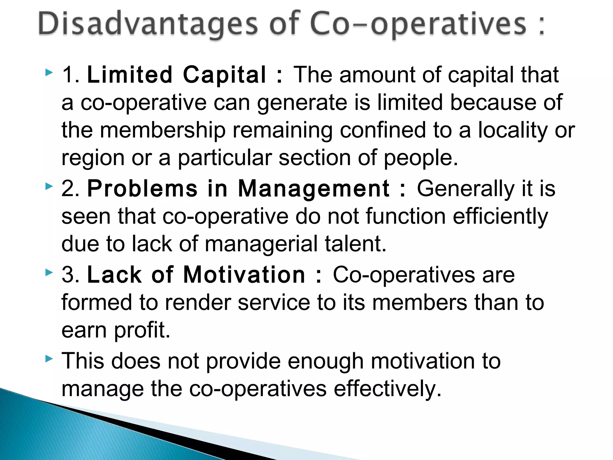  1. Limited Capital : The amount of capital that 
a co-operative can generate is limited because of 
the membership remaining confined to a locality or 
region or a particular section of people. 
 2. Problems in Management : Generally it is 
seen that co-operative do not function efficiently 
due to lack of managerial talent. 
 3. Lack of Motivation : Co-operatives are 
formed to render service to its members than to 
earn profit. 
 This does not provide enough motivation to 
manage the co-operatives effectively. 
 