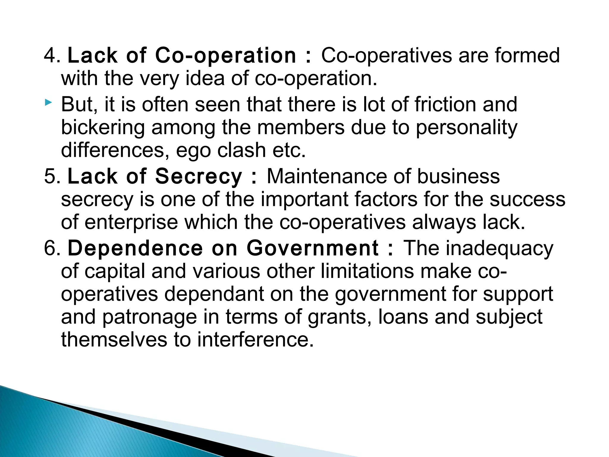 4. Lack of Co-operation : Co-operatives are formed 
with the very idea of co-operation. 
 But, it is often seen that there is lot of friction and 
bickering among the members due to personality 
differences, ego clash etc. 
5. Lack of Secrecy : Maintenance of business 
secrecy is one of the important factors for the success 
of enterprise which the co-operatives always lack. 
6. Dependence on Government : The inadequacy 
of capital and various other limitations make co-operatives 
dependant on the government for support 
and patronage in terms of grants, loans and subject 
themselves to interference. 
 