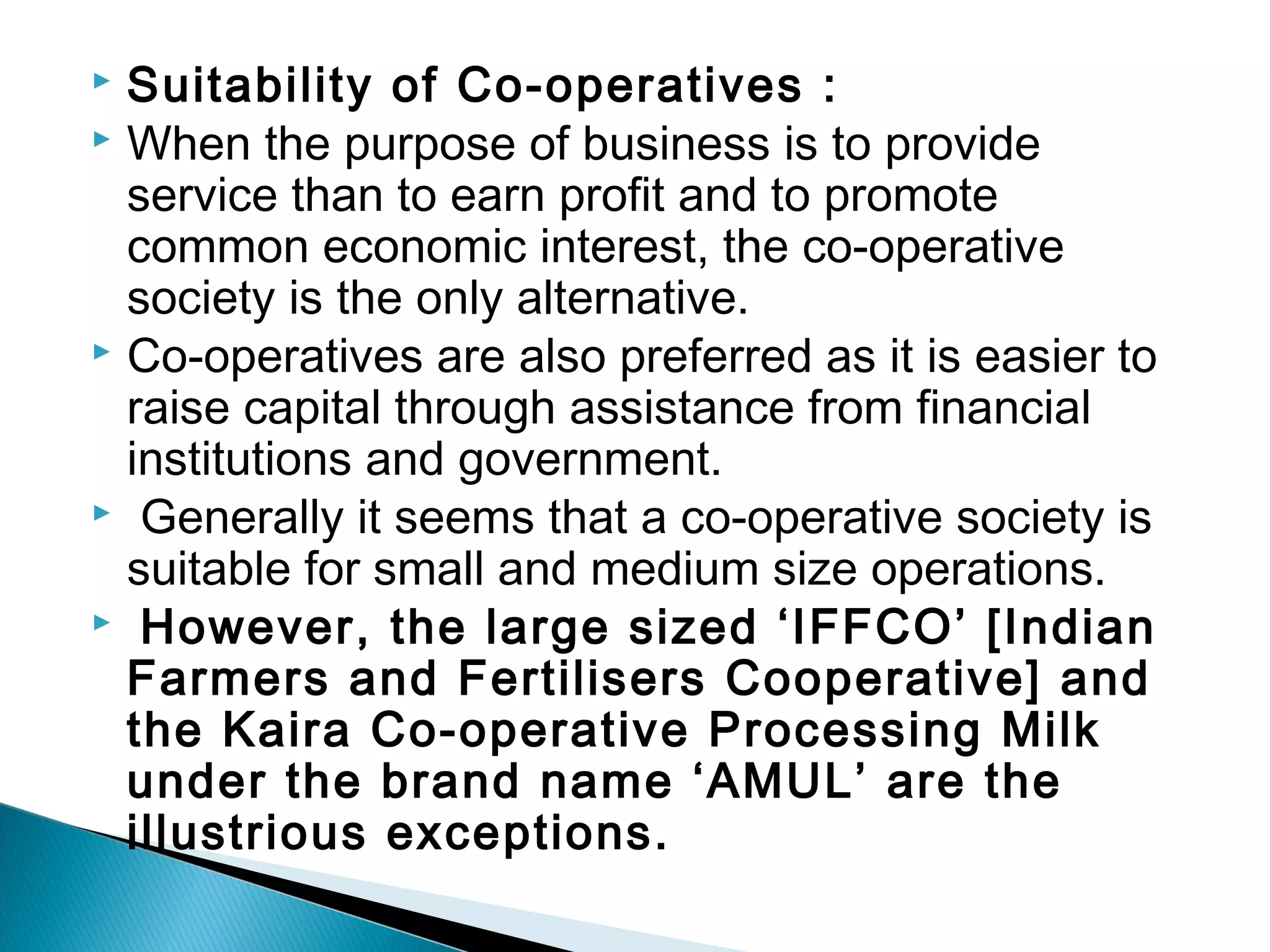 Suitability of Co-operatives : 
 When the purpose of business is to provide 
service than to earn profit and to promote 
common economic interest, the co-operative 
society is the only alternative. 
 Co-operatives are also preferred as it is easier to 
raise capital through assistance from financial 
institutions and government. 
 Generally it seems that a co-operative society is 
suitable for small and medium size operations. 
 However, the large sized ‘IFFCO’ [Indian 
Farmers and Fertilisers Cooperative] and 
the Kaira Co-operative Processing Milk 
under the brand name ‘AMUL’ are the 
illustrious exceptions. 
 