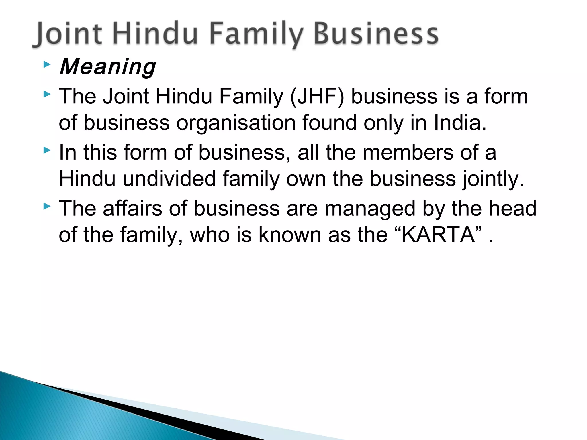 Meaning 
 The Joint Hindu Family (JHF) business is a form 
of business organisation found only in India. 
 In this form of business, all the members of a 
Hindu undivided family own the business jointly. 
 The affairs of business are managed by the head 
of the family, who is known as the “KARTA” . 
 
