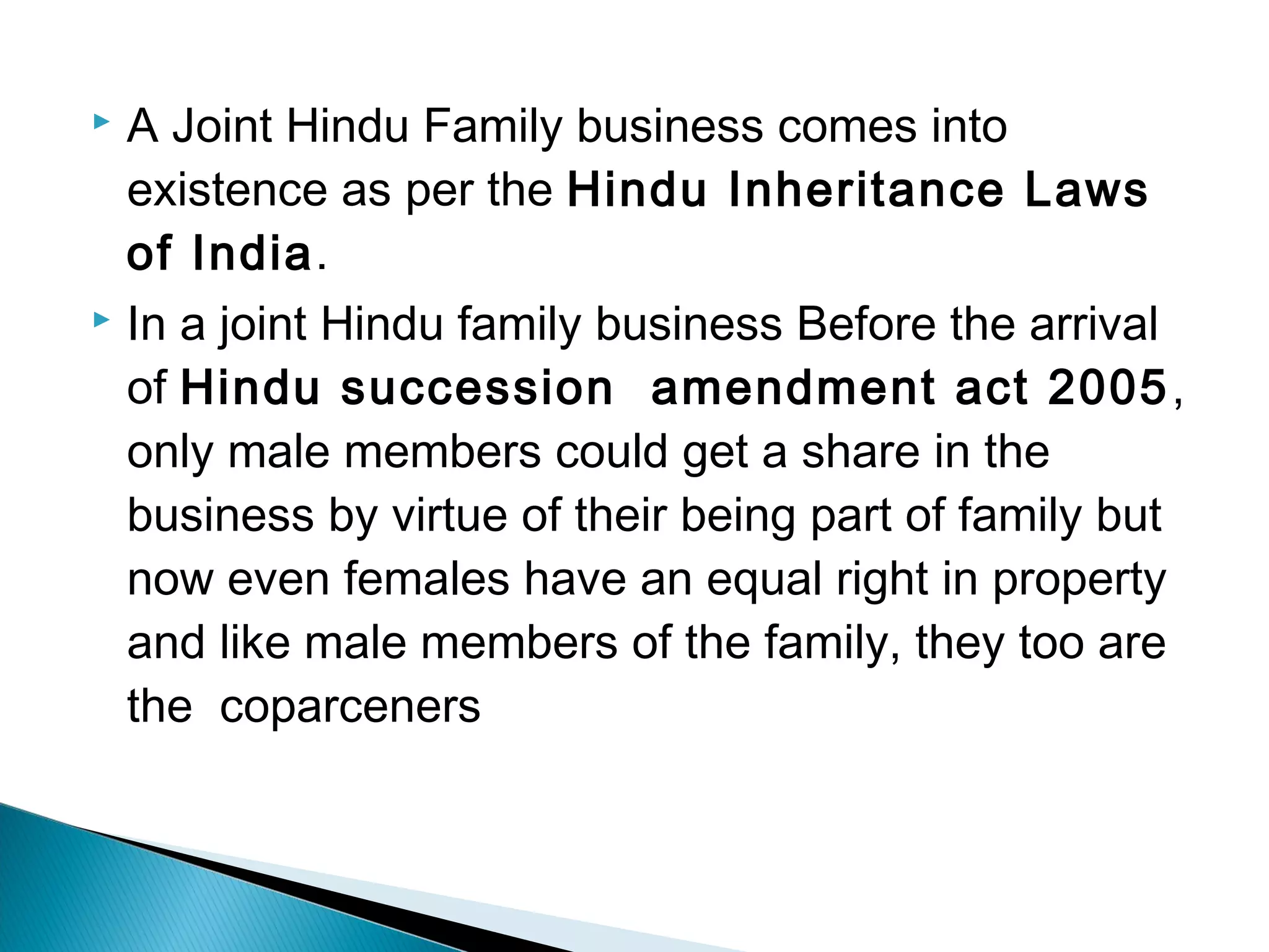  A Joint Hindu Family business comes into 
existence as per the Hindu Inheritance Laws 
of India. 
 In a joint Hindu family business Before the arrival 
of Hindu succession amendment act 2005, 
only male members could get a share in the 
business by virtue of their being part of family but 
now even females have an equal right in property 
and like male members of the family, they too are 
the coparceners 
 