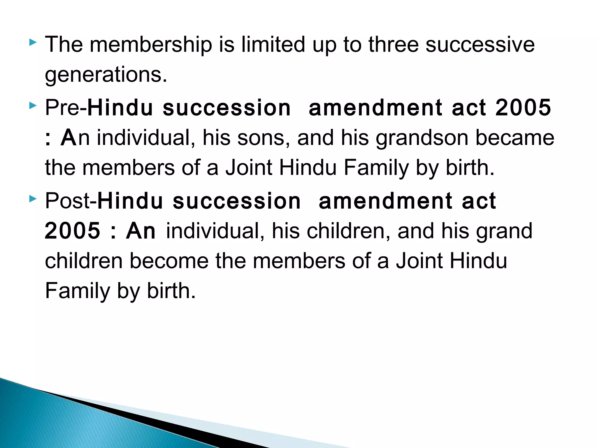  The membership is limited up to three successive 
generations. 
 Pre-Hindu succession amendment act 2005 
: An individual, his sons, and his grandson became 
the members of a Joint Hindu Family by birth. 
 Post-Hindu succession amendment act 
2005 : An individual, his children, and his grand 
children become the members of a Joint Hindu 
Family by birth. 
 