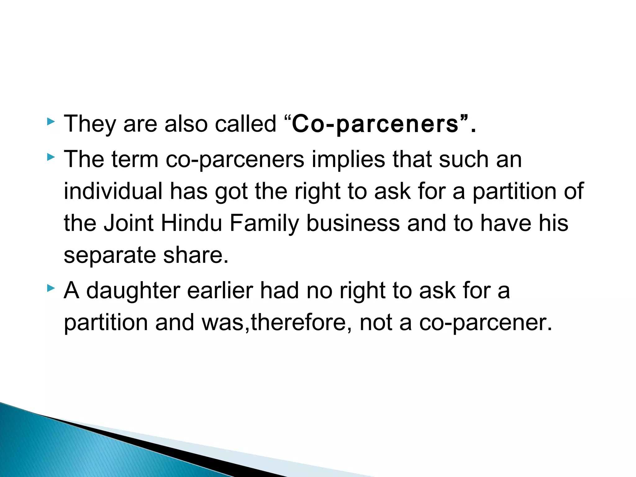  They are also called “Co-parceners”. 
 The term co-parceners implies that such an 
individual has got the right to ask for a partition of 
the Joint Hindu Family business and to have his 
separate share. 
 A daughter earlier had no right to ask for a 
partition and was,therefore, not a co-parcener. 
 