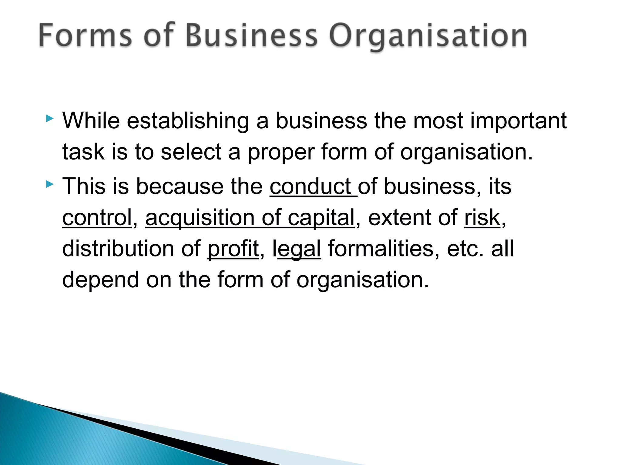  While establishing a business the most important 
task is to select a proper form of organisation. 
 This is because the conduct of business, its 
control, acquisition of capital, extent of risk, 
distribution of profit, legal formalities, etc. all 
depend on the form of organisation. 
 