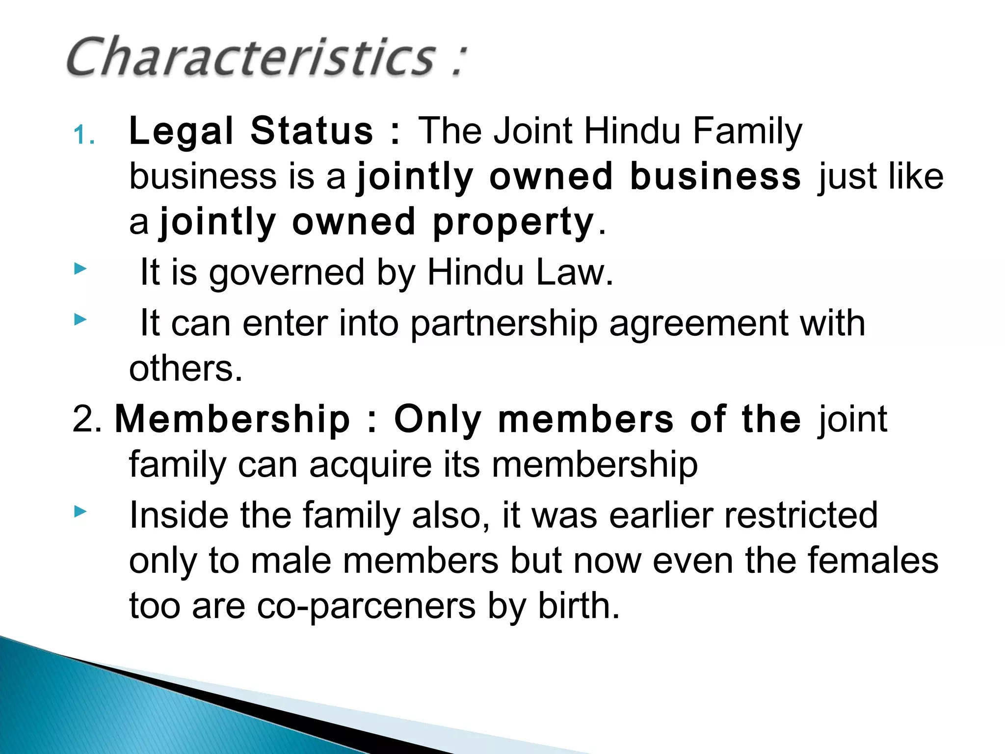 1. Legal Status : The Joint Hindu Family 
business is a jointly owned business just like 
a jointly owned property. 
 It is governed by Hindu Law. 
 It can enter into partnership agreement with 
others. 
2. Membership : Only members of the joint 
family can acquire its membership 
 Inside the family also, it was earlier restricted 
only to male members but now even the females 
too are co-parceners by birth. 
 