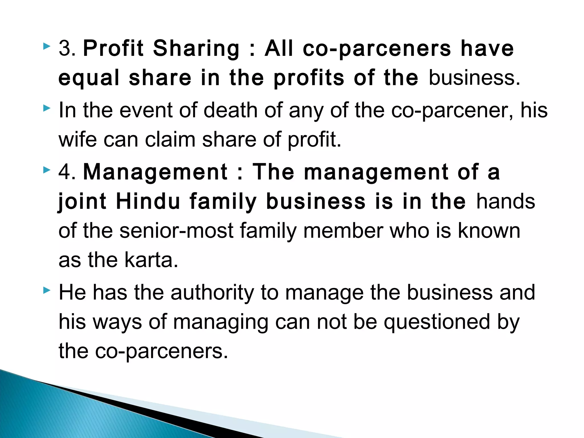  3. Profit Sharing : All co-parceners have 
equal share in the profits of the business. 
 In the event of death of any of the co-parcener, his 
wife can claim share of profit. 
 4. Management : The management of a 
joint Hindu family business is in the hands 
of the senior-most family member who is known 
as the karta. 
 He has the authority to manage the business and 
his ways of managing can not be questioned by 
the co-parceners. 
 