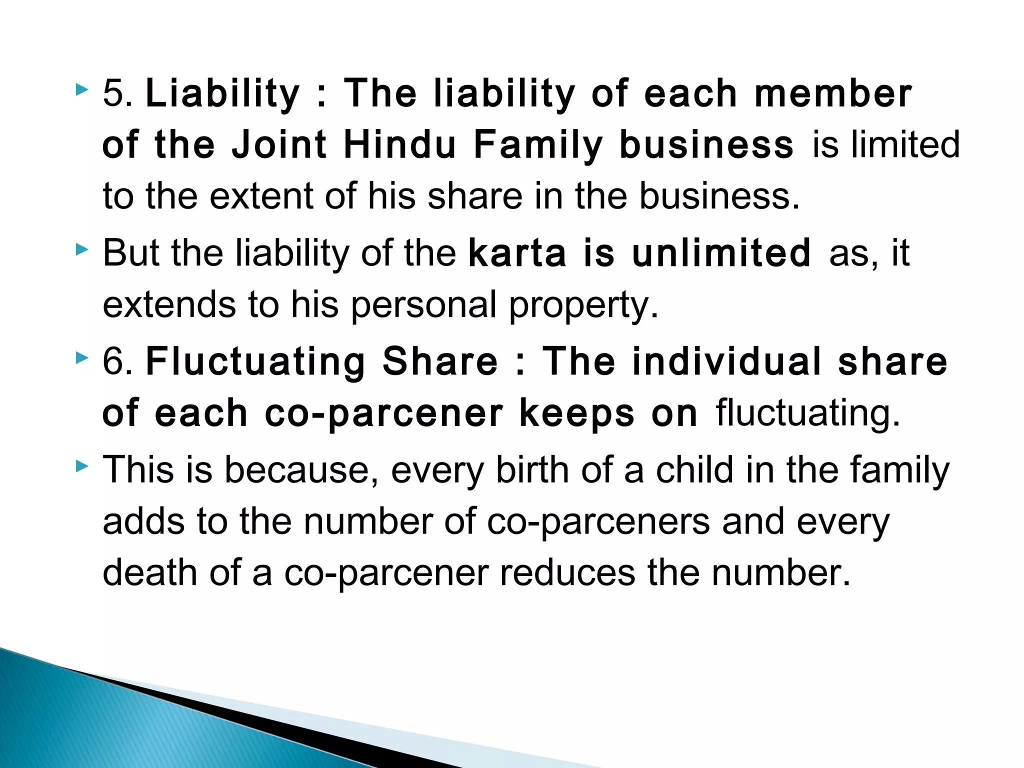  5. Liability : The liability of each member 
of the Joint Hindu Family business is limited 
to the extent of his share in the business. 
 But the liability of the karta is unlimited as, it 
extends to his personal property. 
 6. Fluctuating Share : The individual share 
of each co-parcener keeps on fluctuating. 
 This is because, every birth of a child in the family 
adds to the number of co-parceners and every 
death of a co-parcener reduces the number. 
 