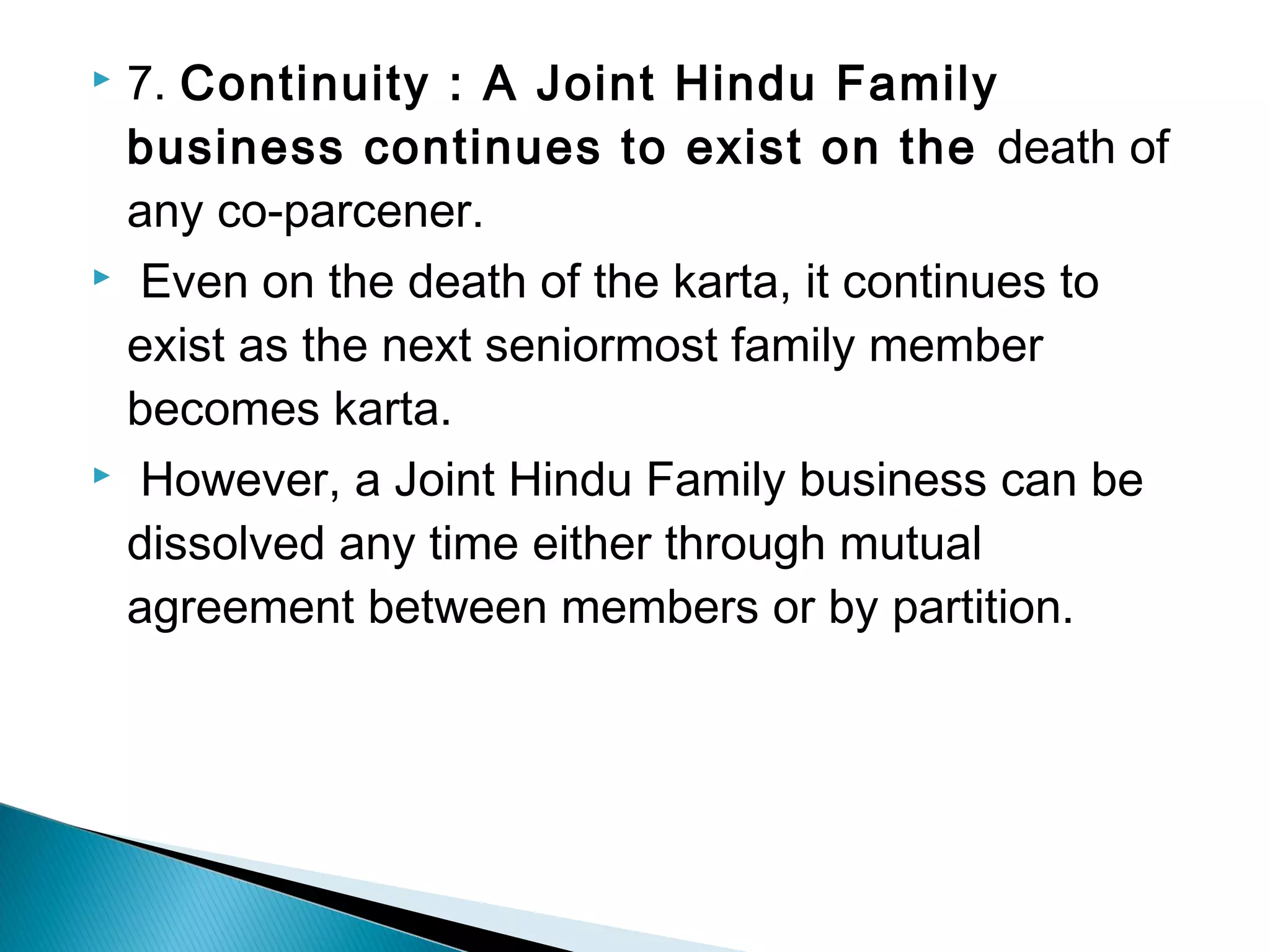  7. Continuity : A Joint Hindu Family 
business continues to exist on the death of 
any co-parcener. 
 Even on the death of the karta, it continues to 
exist as the next seniormost family member 
becomes karta. 
 However, a Joint Hindu Family business can be 
dissolved any time either through mutual 
agreement between members or by partition. 
 