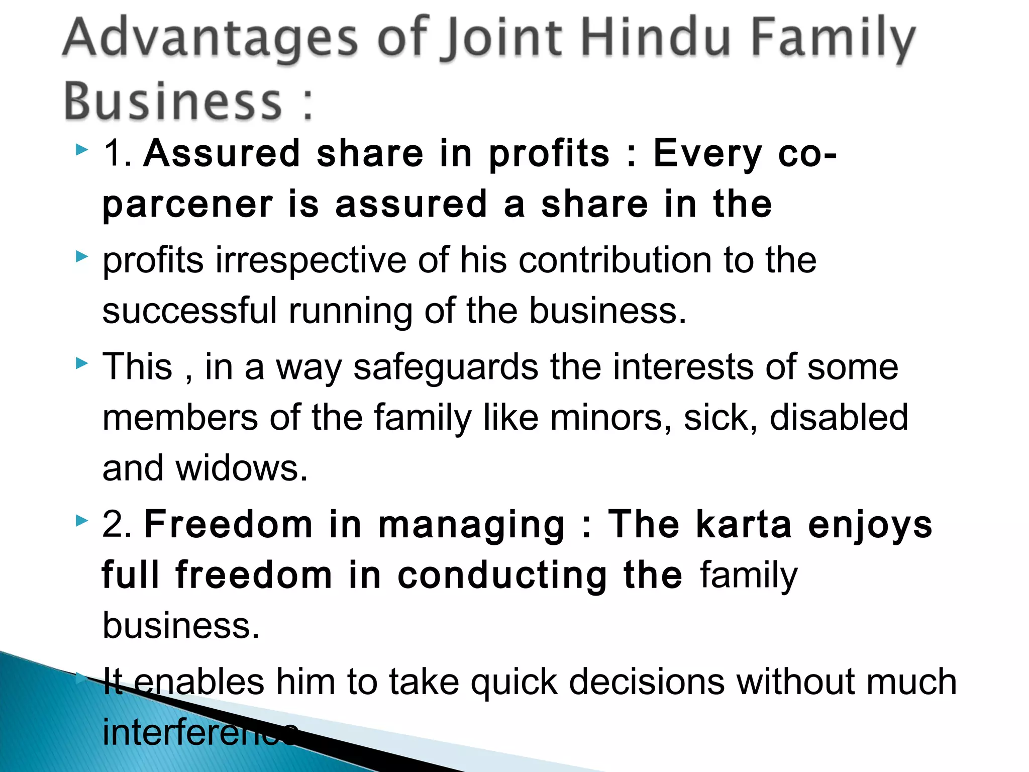  1. Assured share in profits : Every co-parcener 
is assured a share in the 
 profits irrespective of his contribution to the 
successful running of the business. 
 This , in a way safeguards the interests of some 
members of the family like minors, sick, disabled 
and widows. 
 2. Freedom in managing : The karta enjoys 
full freedom in conducting the family 
business. 
 It enables him to take quick decisions without much 
interference. 
 