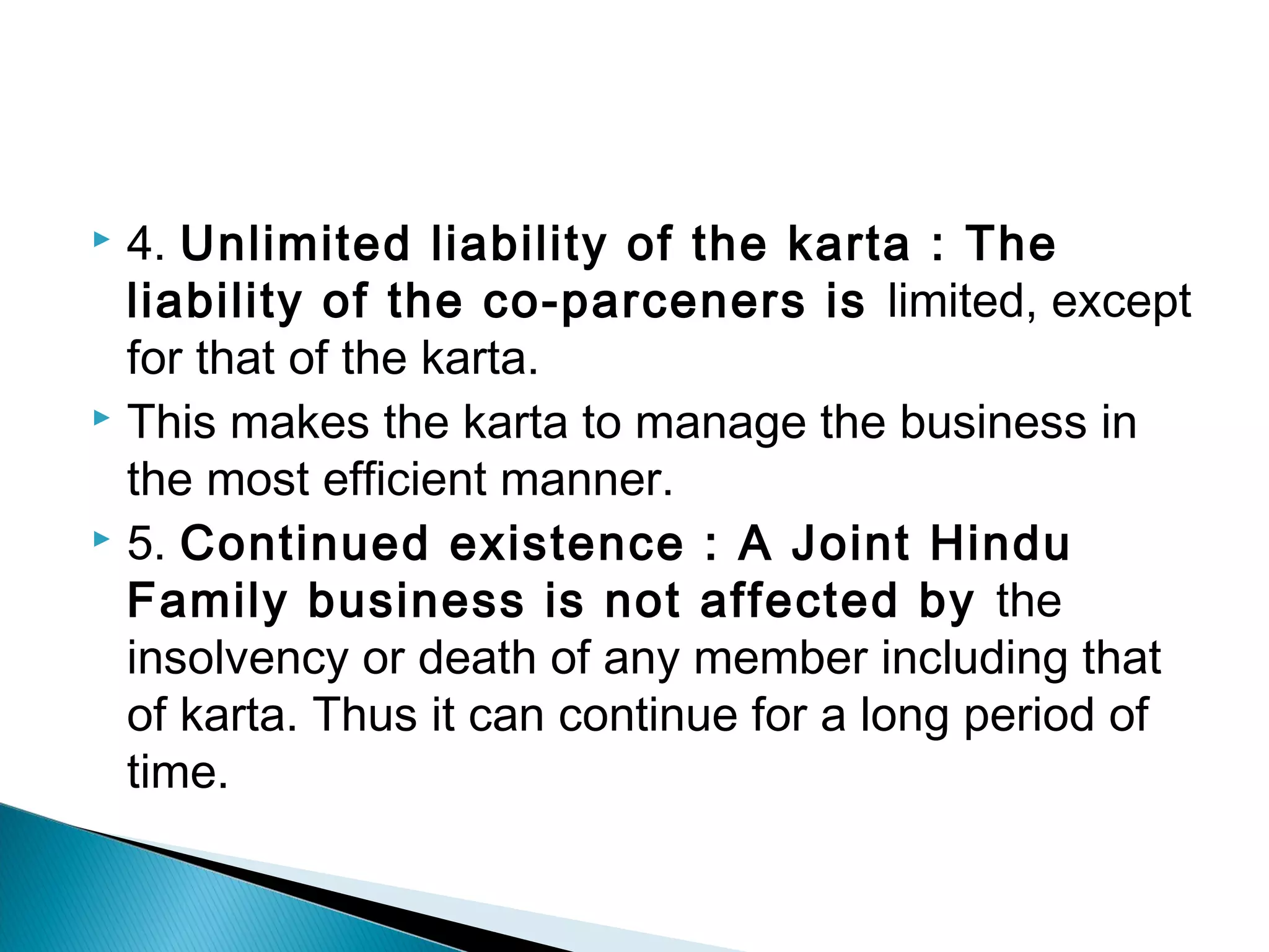  4. Unlimited liability of the karta : The 
liability of the co-parceners is limited, except 
for that of the karta. 
 This makes the karta to manage the business in 
the most efficient manner. 
 5. Continued existence : A Joint Hindu 
Family business is not affected by the 
insolvency or death of any member including that 
of karta. Thus it can continue for a long period of 
time. 
 