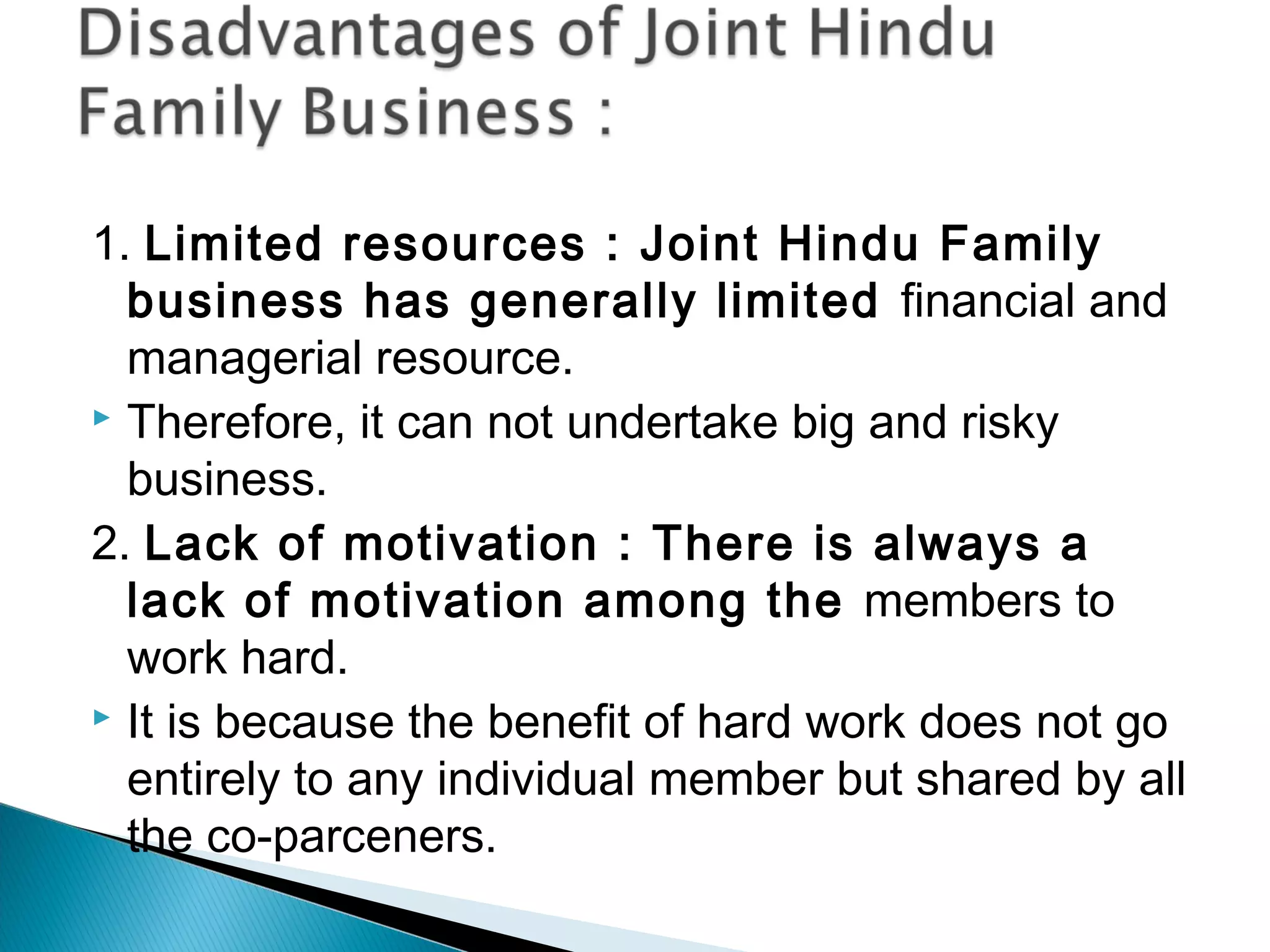 1. Limited resources : Joint Hindu Family 
business has generally limited financial and 
managerial resource. 
 Therefore, it can not undertake big and risky 
business. 
2. Lack of motivation : There is always a 
lack of motivation among the members to 
work hard. 
 It is because the benefit of hard work does not go 
entirely to any individual member but shared by all 
the co-parceners. 
 