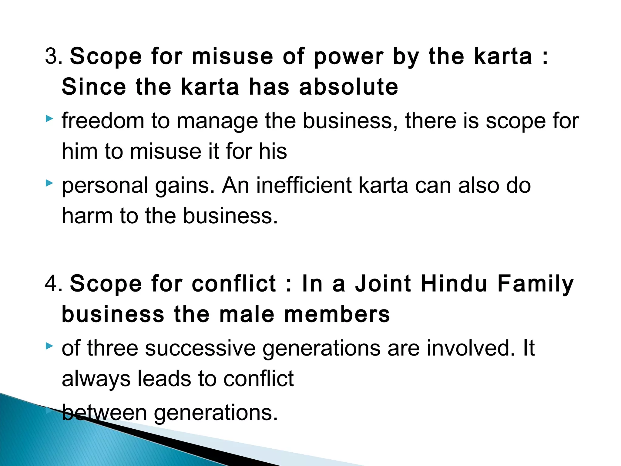 3. Scope for misuse of power by the karta : 
Since the karta has absolute 
 freedom to manage the business, there is scope for 
him to misuse it for his 
 personal gains. An inefficient karta can also do 
harm to the business. 
4. Scope for conflict : In a Joint Hindu Family 
business the male members 
 of three successive generations are involved. It 
always leads to conflict 
 between generations. 
 