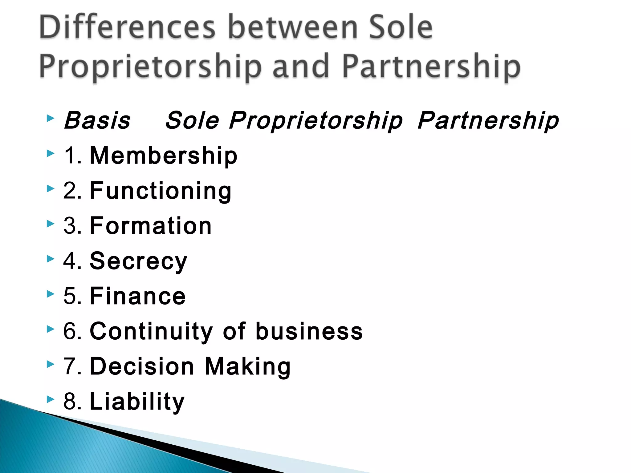  Basis Sole Proprietorship Partnership 
 1. Membership 
 2. Functioning 
 3. Formation 
 4. Secrecy 
 5. Finance 
 6. Continuity of business 
 7. Decision Making 
 8. Liability 
 
