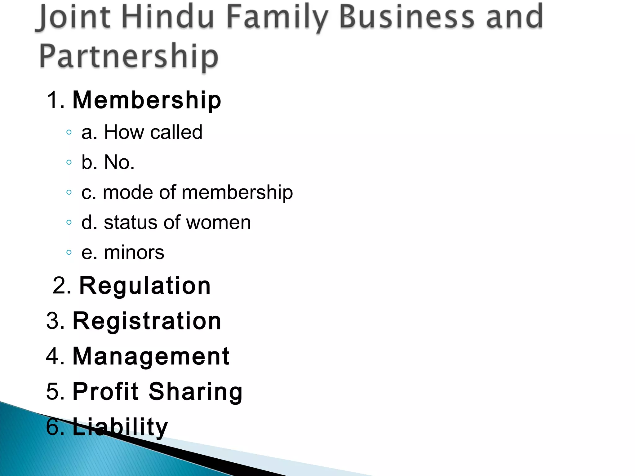 1. Membership 
◦ a. How called 
◦ b. No. 
◦ c. mode of membership 
◦ d. status of women 
◦ e. minors 
2. Regulation 
3. Registration 
4. Management 
5. Profit Sharing 
6. Liability 
