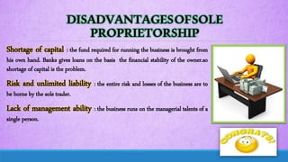DISADVANTAGESOFSOLE
PROPRIETORSHIP
Shortage of capital : the fund required for running the business is brought from
his own hand. Banks gives loans on the basis the financial stability of the owner.so
shortage of capital is the problem.
Risk and unlimited liability : the entire risk and losses of the business are to
be borne by the sole trader.
Lack of management ability : the business runs on the managerial talents of a
single person.
 