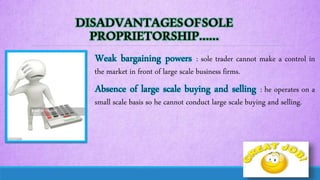 DISADVANTAGESOFSOLE
PROPRIETORSHIP……
Weak bargaining powers : sole trader cannot make a control in
the market in front of large scale business firms.
Absence of large scale buying and selling : he operates on a
small scale basis so he cannot conduct large scale buying and selling.
 