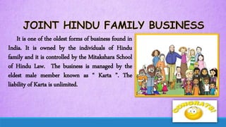 It is one of the oldest forms of business found in
India. It is owned by the individuals of Hindu
family and it is controlled by the Mitakshara School
of Hindu Law. The business is managed by the
eldest male member known as “ Karta ”. The
liability of Karta is unlimited.
 