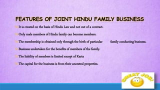 FEATURES OF JOINT HINDU FAMILY BUSINESS
It is created on the basis of Hindu Law and not out of a contract.
Only male members of Hindu family can become members.
The membership is obtained only through the birth of particular family conducting business.
Business undertaken for the benefits of members of the family.
The liability of members is limited except of Karta
The capital for the business is from their ancestral properties.
 
