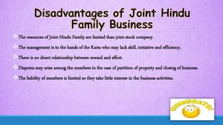 The resources of Joint Hindu Family are limited than joint stock company.
The management is in the hands of the Karta who may lack skill, initiative and efficiency.
There is no direct relationship between reward and effort.
Disputes may arise among the members in the case of partition of property and closing of business.
The liability of members is limited so they take little interest in the business activities.
 