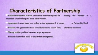 Relation between two or more : minimum members required for starting this business is 2,
maximum 10 in banking and 20 in other business.
Agreement : it starts based on a oral or written agreement. It is known as Partnership Deed.
Business : the agreement is to do lawful business and cannot form charitable institution.
Sharing profits : profit or loss share as per agreement.
Business is carried on by all or any of them acting for all.
 