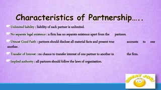 Unlimited liability : liability of each partner is unlimited.
No separate legal existence : a firm has no separate existence apart from the partners.
Utmost Good Faith : partners should disclose all material facts and present true accounts to one
another.
Transfer of Interest : no chance to transfer interest of one partner to another in the firm.
Implied authority : all partners should follow the laws of organisation.
 