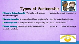 General or Ordinary Partnership : The liability of all partners is unlimited. On the basis of duration it is
divided into two type ;
Particular Partnership : partnerships formed for the completion of a particular purpose for a fixed period.
Partnership at Will : in this type the duration of the partnership will not be fixed in advance.
Limited partnership : in limited partnership the liability of the partners is limited. But this type
is not allowed in India.
 