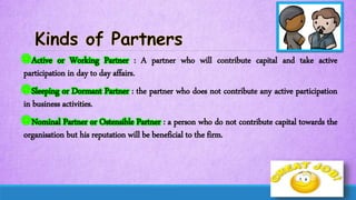 Active or Working Partner : A partner who will contribute capital and take active
participation in day to day affairs.
Sleeping or Dormant Partner : the partner who does not contribute any active participation
in business activities.
Nominal Partner or Ostensible Partner : a person who do not contribute capital towards the
organisation but his reputation will be beneficial to the firm.
 